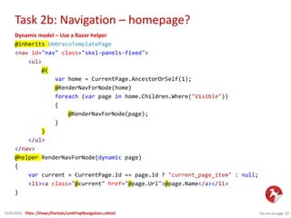 Task 2b: Navigation – homepage?
You are on page 1722/01/2015
Dynamic model – Use a Razor helper
@inherits UmbracoTemplatePage
<nav id="nav" class="skel-panels-fixed">
<ul>
@{
var home = CurrentPage.AncestorOrSelf(1);
@RenderNavForNode(home)
foreach (var page in home.Children.Where("Visible"))
{
@RenderNavForNode(page);
}
}
</ul>
</nav>
@helper RenderNavForNode(dynamic page)
{
var current = CurrentPage.Id == page.Id ? "current_page_item" : null;
<li><a class="@current" href="@page.Url">@page.Name</a></li>
}
Files: /Views/Partials/umbTopNavigation.cshtml
 