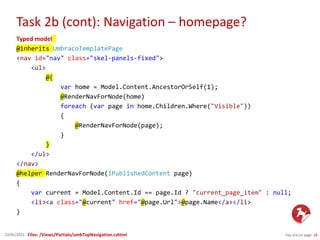 Task 2b (cont): Navigation – homepage?
You are on page 1822/01/2015
Typed model
@inherits UmbracoTemplatePage
<nav id="nav" class="skel-panels-fixed">
<ul>
@{
var home = Model.Content.AncestorOrSelf(1);
@RenderNavForNode(home)
foreach (var page in home.Children.Where("Visible"))
{
@RenderNavForNode(page);
}
}
</ul>
</nav>
@helper RenderNavForNode(IPublishedContent page)
{
var current = Model.Content.Id == page.Id ? "current_page_item" : null;
<li><a class="@current" href="@page.Url">@page.Name</a></li>
}
Files: /Views/Partials/umbTopNavigation.cshtml
 