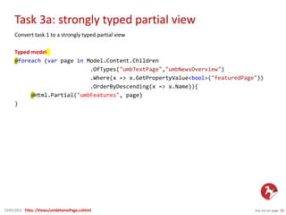 Task 3a: strongly typed partial view
You are on page 1922/01/2015
Convert task 1 to a strongly typed partial view
Typed model
@foreach (var page in Model.Content.Children
.OfTypes("umbTextPage","umbNewsOverview")
.Where(x => x.GetPropertyValue<bool>("featuredPage"))
.OrderByDescending(x => x.Name)){
@Html.Partial("umbFeatures", page)
}
Files: /Views/umbHomePage.cshtml
 