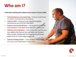 You are on page 222/01/2015
I have been working with Umbraco since version 3.0 (circa 2007)
• Technical Director at Crumpled Dog – Umbraco Gold Partner
in London’s TechCity/Silicon Roundabout
• Umbraco MVP – Honoured to be voted by the global
community as one of the five 2104 MVPs
• Umbraco Community Member – I am known for answering
many questions in the Razor forum and have 7,500 karma
• Umbraco Core Contributor– I have made many bug fixes and
even added a few features here and there over the years.
Most recently I worked with Per Ploug Hansen and James
South on the v7.1 Core Image Cropper API
• Umbraco Package Hacker – I have created a few packages
of my own and collaborated on many more
Who am I?
 