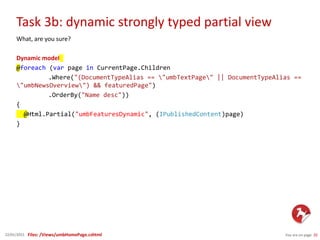 Task 3b: dynamic strongly typed partial view
You are on page 2022/01/2015
What, are you sure?
Dynamic model
@foreach (var page in CurrentPage.Children
.Where("(DocumentTypeAlias == "umbTextPage" || DocumentTypeAlias ==
"umbNewsOverview") && featuredPage")
.OrderBy("Name desc"))
{
@Html.Partial("umbFeaturesDynamic", (IPublishedContent)page)
}
Files: /Views/umbHomePage.cshtml
 