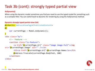Task 3b (cont): strongly typed partial view
You are on page 2122/01/2015
AsDynamic()
When using the dynamic model sometimes you find you need to use the typed model for something such
as a complex filter. You can switch back to dynamic for rendering by using the AsDynamic() method.
Dynamic strongly typed partial view (ish)
@inherits UmbracoViewPage<IPublishedContent>
@{
var currentPage = Model.AsDynamic();
}
<div class="3u">
<!-- Feature -->
<section class="is-feature">
<a href="@currentPage.Url" class="image image-full"><img
src="@currentPage.Image" alt="" /></a>
<h3><a href="@currentPage.Url">@currentPage.Name</a></h3>
@Umbraco.Truncate(currentPage.BodyText, 100)
</section>
</div>
Files: /Views/Partials/umbFeatureDynamic.cshtml
 