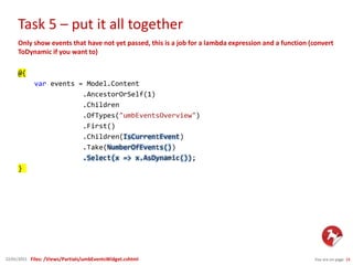 Task 5 – put it all together
You are on page 2422/01/2015
Only show events that have not yet passed, this is a job for a lambda expression and a function (convert
ToDynamic if you want to)
@{
var events = Model.Content
.AncestorOrSelf(1)
.Children
.OfTypes("umbEventsOverview")
.First()
.Children(IsCurrentEvent)
.Take(NumberOfEvents())
.Select(x => x.AsDynamic());
}
Files: /Views/Partials/umbEventsWidget.cshtml
 