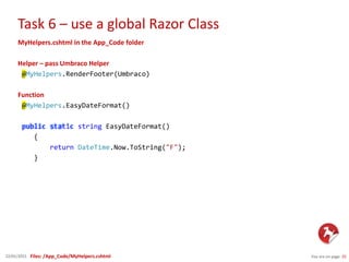 Task 6 – use a global Razor Class
You are on page 2522/01/2015
MyHelpers.cshtml in the App_Code folder
Helper – pass Umbraco Helper
@MyHelpers.RenderFooter(Umbraco)
Function
@MyHelpers.EasyDateFormat()
public static string EasyDateFormat()
{
return DateTime.Now.ToString("F");
}
Files: /App_Code/MyHelpers.cshtml
 