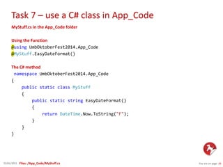 Task 7 – use a C# class in App_Code
You are on page 2622/01/2015
MyStuff.cs in the App_Code folder
Using the Function
@using UmbOktoberFest2014.App_Code
@MyStuff.EasyDateFormat()
The C# method
namespace UmbOktoberFest2014.App_Code
{
public static class MyStuff
{
public static string EasyDateFormat()
{
return DateTime.Now.ToString("F");
}
}
}
Files: /App_Code/MyStuff.cs
 