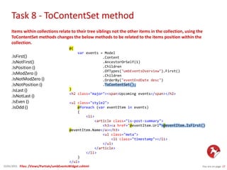 Task 8 - ToContentSet method
You are on page 2722/01/2015
Items within collections relate to their tree siblings not the other items in the collection, using the
ToContentSet methods changes the below methods to be related to the items position within the
collection.
.IsFirst()
.IsNotFirst()
.IsPosition ()
.IsModZero ()
.IsNotModZero ()
.IsNotPosition ()
.IsLast ()
.IsNotLast ()
.IsEven ()
.IsOdd ()
@{
var events = Model
.Content
.AncestorOrSelf(1)
.Children
.OfTypes("umbEventsOverview").First()
.Children
.OrderBy("eventEndDate desc")
.ToContentSet();
}
<h2 class="major"><span>Upcoming events</span></h2>
<ul class="style2">
@foreach (var eventItem in events)
{
<li>
<article class="is-post-summary">
<h3><a href="@eventItem.Url">@eventItem.IsFirst()
@eventItem.Name</a></h3>
<ul class="meta">
<li class="timestamp"></li>
</ul>
</article>
</li>
}
</ul>
Files: /Views/Partials/umbEventsWidget.cshtml
 