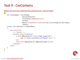 Task 9 - CsvContains
You are on page 2822/01/2015
Display a list of all news articles that have picked the event - Dynamic Model
@{
var releatedNews = CurrentPage
.AncestorOrSelf(1)
.FirstChild("umbNewsOverview")
.Children
.Where("relatedEvents.CsvContains(@0)",CurrentPage.Id.ToString())
.Take(4);
foreach (var newsItem in releatedNews)
{
<div class="3u">
<!-- Feature -->
<section class="is-feature">
<a href="@newsItem.Url" class="image image-full">
<img src="http://placehold.it/350x150" alt="" />
</a>
<h3><a href="@newsItem.Url">@newsItem.Name</a></h3>
</section>
</div>
}
}
Files: /Views/EventItem.cshtml
 
