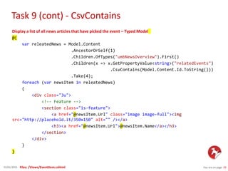 Task 9 (cont) - CsvContains
You are on page 2922/01/2015
Display a list of all news articles that have picked the event – Typed Model
@{
var releatedNews = Model.Content
.AncestorOrSelf(1)
.Children.OfTypes("umbNewsOverview").First()
.Children(x => x.GetPropertyValue<string>("relatedEvents")
.CsvContains(Model.Content.Id.ToString()))
.Take(4);
foreach (var newsItem in releatedNews)
{
<div class="3u">
<!-- Feature -->
<section class="is-feature">
<a href="@newsItem.Url" class="image image-full"><img
src="http://placehold.it/350x150" alt="" /></a>
<h3><a href="@newsItem.Url">@newsItem.Name</a></h3>
</section>
</div>
}
}
Files: /Views/EventItem.cshtml
 