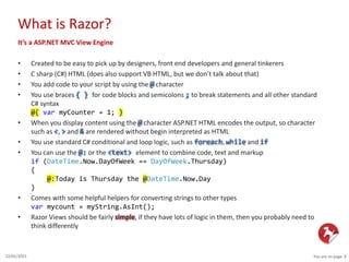 What is Razor?
You are on page 322/01/2015
It’s a ASP.NET MVC View Engine
• Created to be easy to pick up by designers, front end developers and general tinkerers
• C sharp (C#) HTML (does also support VB HTML, but we don’t talk about that)
• You add code to your script by using the @ character
• You use braces { } for code blocks and semicolons ; to break statements and all other standard
C# syntax
@{ var myCounter = 1; }
• When you display content using the @ character ASP.NET HTML encodes the output, so character
such as <, > and & are rendered without begin interpreted as HTML
• You use standard C# conditional and loop logic, such as foreach, while and if
• You can use the @: or the <text> element to combine code, text and markup
if (DateTime.Now.DayOfWeek == DayOfWeek.Thursday)
{
@:Today is Thursday the @DateTime.Now.Day
}
• Comes with some helpful helpers for converting strings to other types
var mycount = myString.AsInt();
• Razor Views should be fairly simple, if they have lots of logic in them, then you probably need to
think differently
 