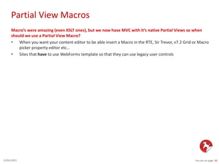 Partial View Macros
You are on page 3022/01/2015
Macro’s were amazing (even XSLT ones), but we now have MVC with it’s native Partial Views so when
should we use a Partial View Macro?
• When you want your content editor to be able insert a Macro in the RTE, Sir Trevor, v7.2 Grid or Macro
picker property editor etc…
• Sites that have to use WebForms template so that they can use legacy user controls
 