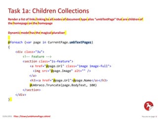 Task 1a: Children Collections
You are on page 622/01/2015
Render a list of links linking to all nodes of document type alias “umbTextPage” that are children of
the homepage on the homepage
Dynamic model has the magical pluraliser
@foreach (var page in CurrentPage.umbTextPages)
{
<div class="3u">
<!-- Feature -->
<section class="is-feature">
<a href="@page.Url" class="image image-full">
<img src="@page.Image" alt="" />
</a>
<h3><a href="@page.Url">@page.Name</a></h3>
@Umbraco.Truncate(page.BodyText, 100)
</section>
</div>
}
Files: /Views/umbHomePage.cshtml
 