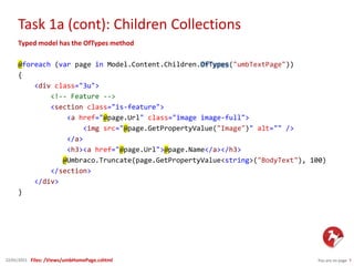 Task 1a (cont): Children Collections
You are on page 722/01/2015
Typed model has the OfTypes method
@foreach (var page in Model.Content.Children.OfTypes("umbTextPage"))
{
<div class="3u">
<!-- Feature -->
<section class="is-feature">
<a href="@page.Url" class="image image-full">
<img src="@page.GetPropertyValue("Image")" alt="" />
</a>
<h3><a href="@page.Url">@page.Name</a></h3>
@Umbraco.Truncate(page.GetPropertyValue<string>("BodyText"), 100)
</section>
</div>
}
Files: /Views/umbHomePage.cshtml
 