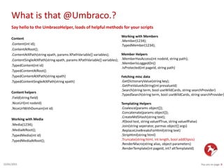 What is that @Umbraco.?
You are on page 822/01/2015
Say hello to the UmbracoHelper, loads of helpful methods for your scripts
Content
.Content(int id);
.ContentAtRoot();
.ContentAtXPath(string xpath, params XPathVariable[] variables);
.ContentSingleAtXPath(string xpath, params XPathVariable[] variables);
.TypedContent(int id)
.TypedContentAtRoot()
.TypedContentAtXPath(string xpath)
.TypedContentSingleAtXPath(string xpath)
Content helpers
.Field(string field)
.NiceUrl(int nodeId)
.NiceUrlWithDomain(int id)
Working with Media
.Media(1234);
.MediaAtRoot();
.TypedMedia(int id)
.TypedMediaAtRoot();
Working with Members
.Member(1234);
.TypedMember(1234);
Member Helpers
.MemberHasAccess(int nodeId, string path);
.MemberIsLoggedOn()
.IsProtected(int pageId, string path)
Fetching misc data
.GetDictionaryValue(string key);
.GetPreValueAsString(int prevalueId)
.Search(string term, bool useWildCards, string searchProvider)
.TypedSearch(string term, bool useWildCards, string searchProvider)
Templating Helpers
.Coalesce(params object[]);
.Concatenate(params object[]);
.CreateMd5Hash(string text);
.If(bool test, string valueIfTrue, string valueIfFalse)
.Join(string seperator, parmas object[] args)
.ReplaceLineBreaksForHtml(string text)
.StripHtml(string html)
.Truncate(string html, int length, bool addElipsis)
.RenderMacro(string alias, object parameters)
.RenderTemplate(int pageId, int? altTemplateId)
 