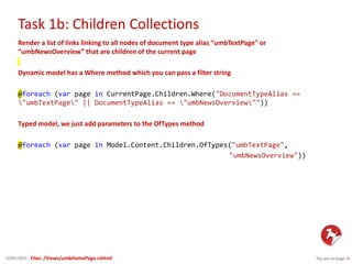Task 1b: Children Collections
You are on page 922/01/2015
Render a list of links linking to all nodes of document type alias “umbTextPage” or
“umbNewsOverview” that are children of the current page
Dynamic model has a Where method which you can pass a filter string
@foreach (var page in CurrentPage.Children.Where("DocumentTypeAlias ==
"umbTextPage" || DocumentTypeAlias == "umbNewsOverview""))
Typed model, we just add parameters to the OfTypes method
@foreach (var page in Model.Content.Children.OfTypes("umbTextPage",
"umbNewsOverview"))
Files: /Views/umbHomePage.cshtml
 
