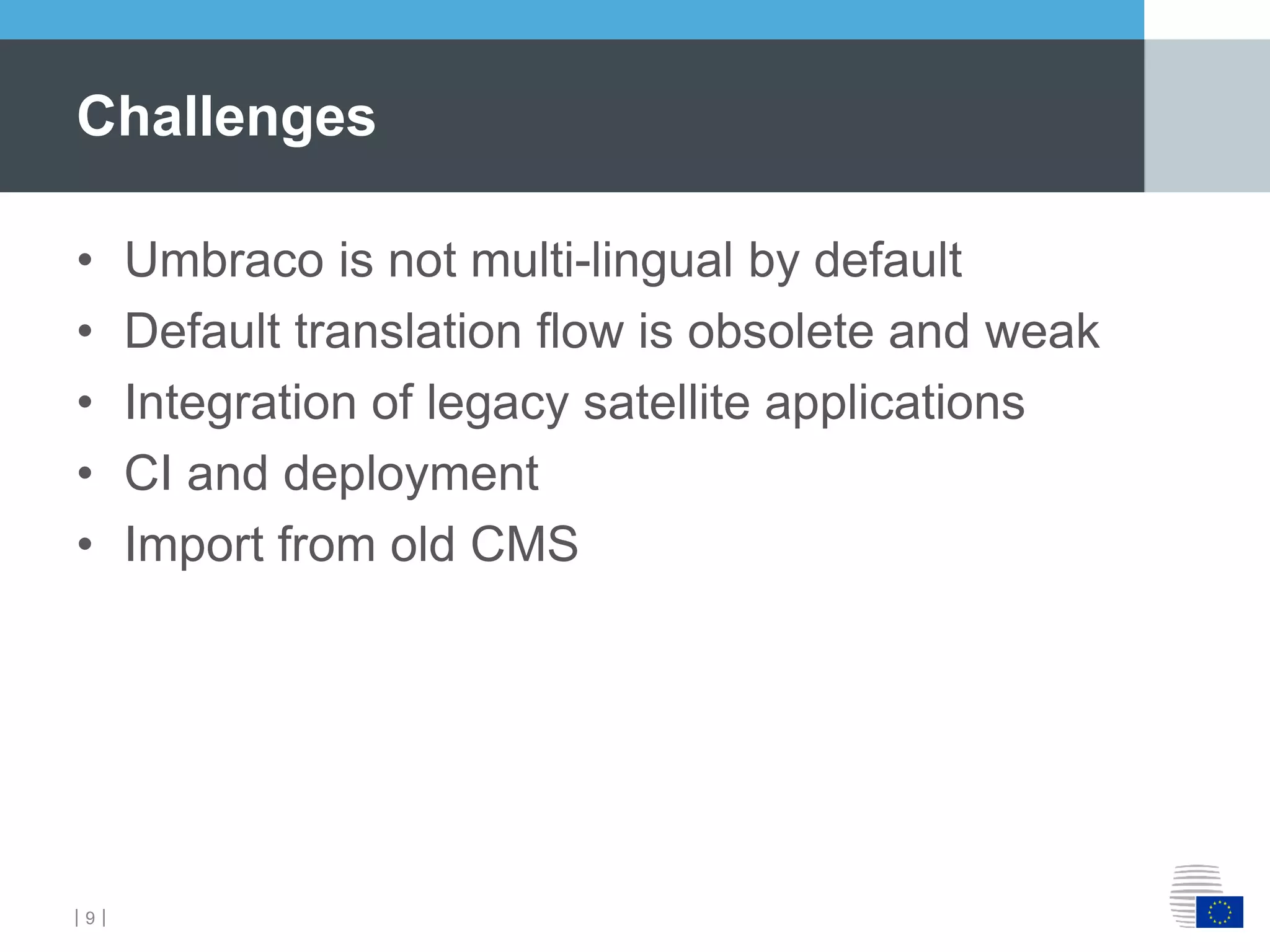 ｜9｜
• Umbraco is not multi-lingual by default
• Default translation flow is obsolete and weak
• Integration of legacy satellite applications
• CI and deployment
• Import from old CMS
Challenges
 