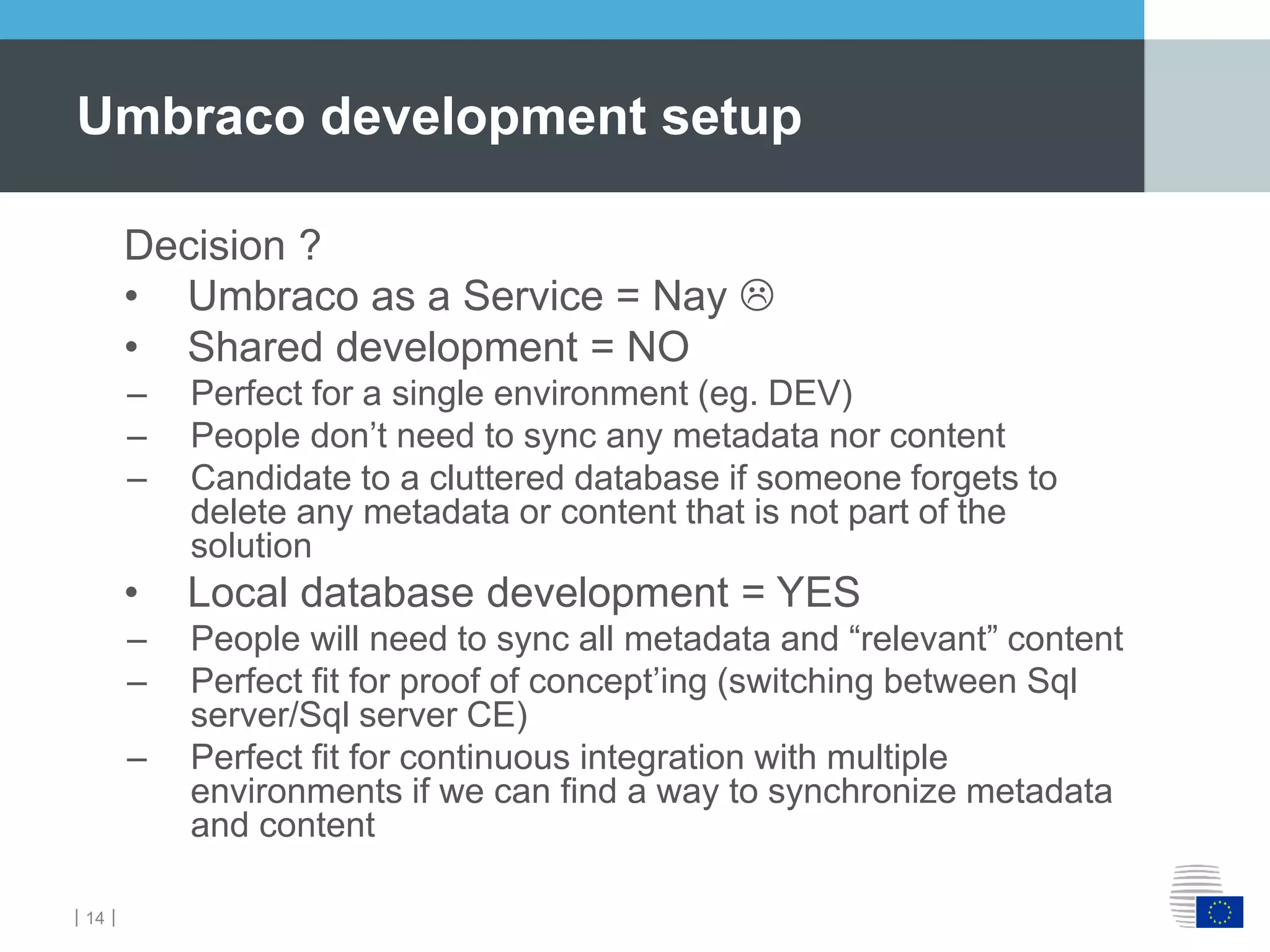 ｜14｜
Decision ?
• Umbraco as a Service = Nay 
• Shared development = NO
– Perfect for a single environment (eg. DEV)
– People don’t need to sync any metadata nor content
– Candidate to a cluttered database if someone forgets to
delete any metadata or content that is not part of the
solution
• Local database development = YES
– People will need to sync all metadata and “relevant” content
– Perfect fit for proof of concept’ing (switching between Sql
server/Sql server CE)
– Perfect fit for continuous integration with multiple
environments if we can find a way to synchronize metadata
and content
Umbraco development setup
 
