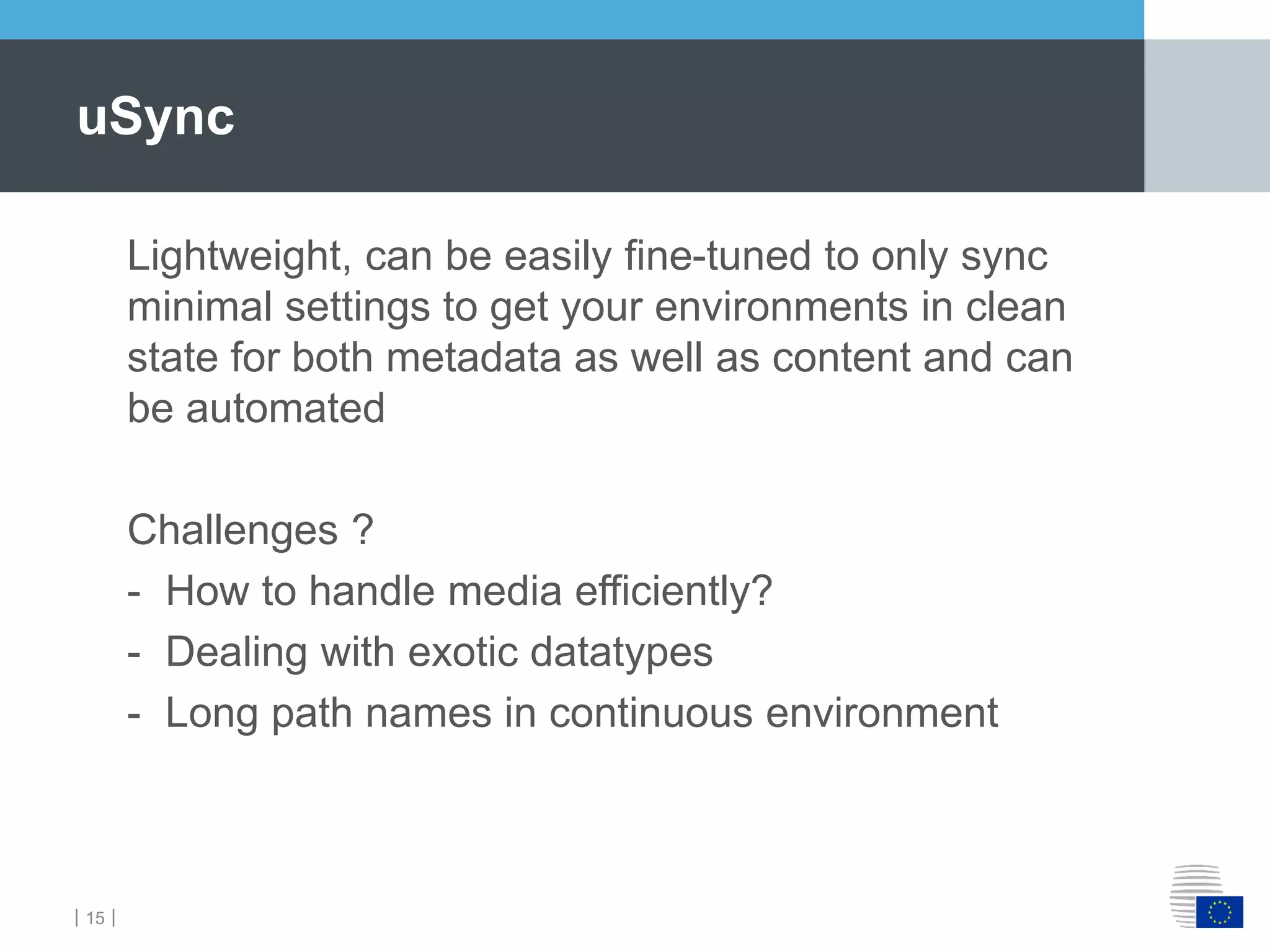 ｜15｜
Lightweight, can be easily fine-tuned to only sync
minimal settings to get your environments in clean
state for both metadata as well as content and can
be automated
Challenges ?
- How to handle media efficiently?
- Dealing with exotic datatypes
- Long path names in continuous environment
uSync
 