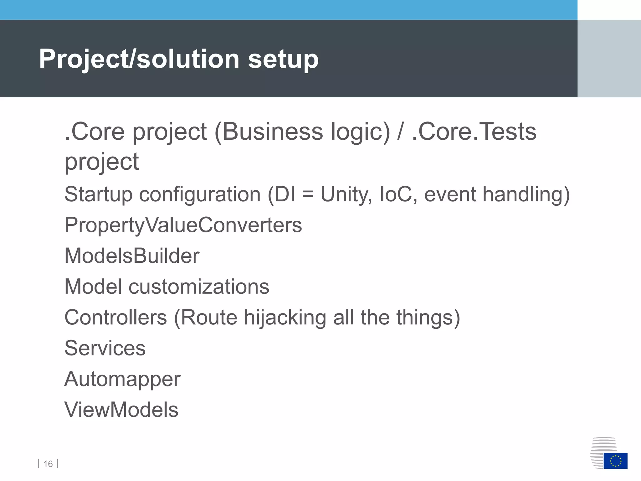 ｜16｜
.Core project (Business logic) / .Core.Tests
project
Startup configuration (DI = Unity, IoC, event handling)
PropertyValueConverters
ModelsBuilder
Model customizations
Controllers (Route hijacking all the things)
Services
Automapper
ViewModels
Project/solution setup
 