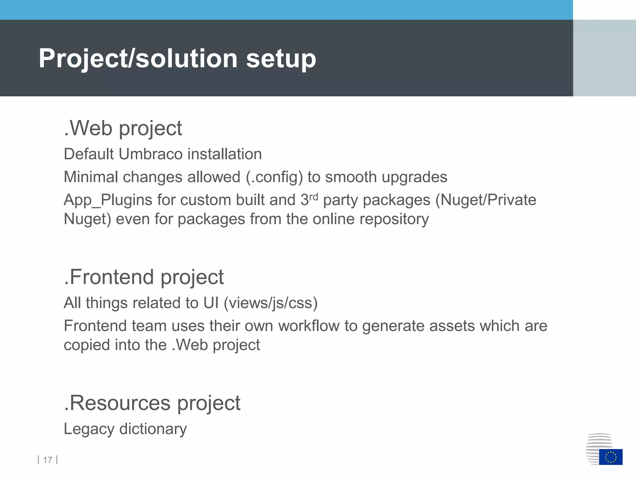 ｜17｜
.Web project
Default Umbraco installation
Minimal changes allowed (.config) to smooth upgrades
App_Plugins for custom built and 3rd party packages (Nuget/Private
Nuget) even for packages from the online repository
.Frontend project
All things related to UI (views/js/css)
Frontend team uses their own workflow to generate assets which are
copied into the .Web project
.Resources project
Legacy dictionary
Project/solution setup
 
