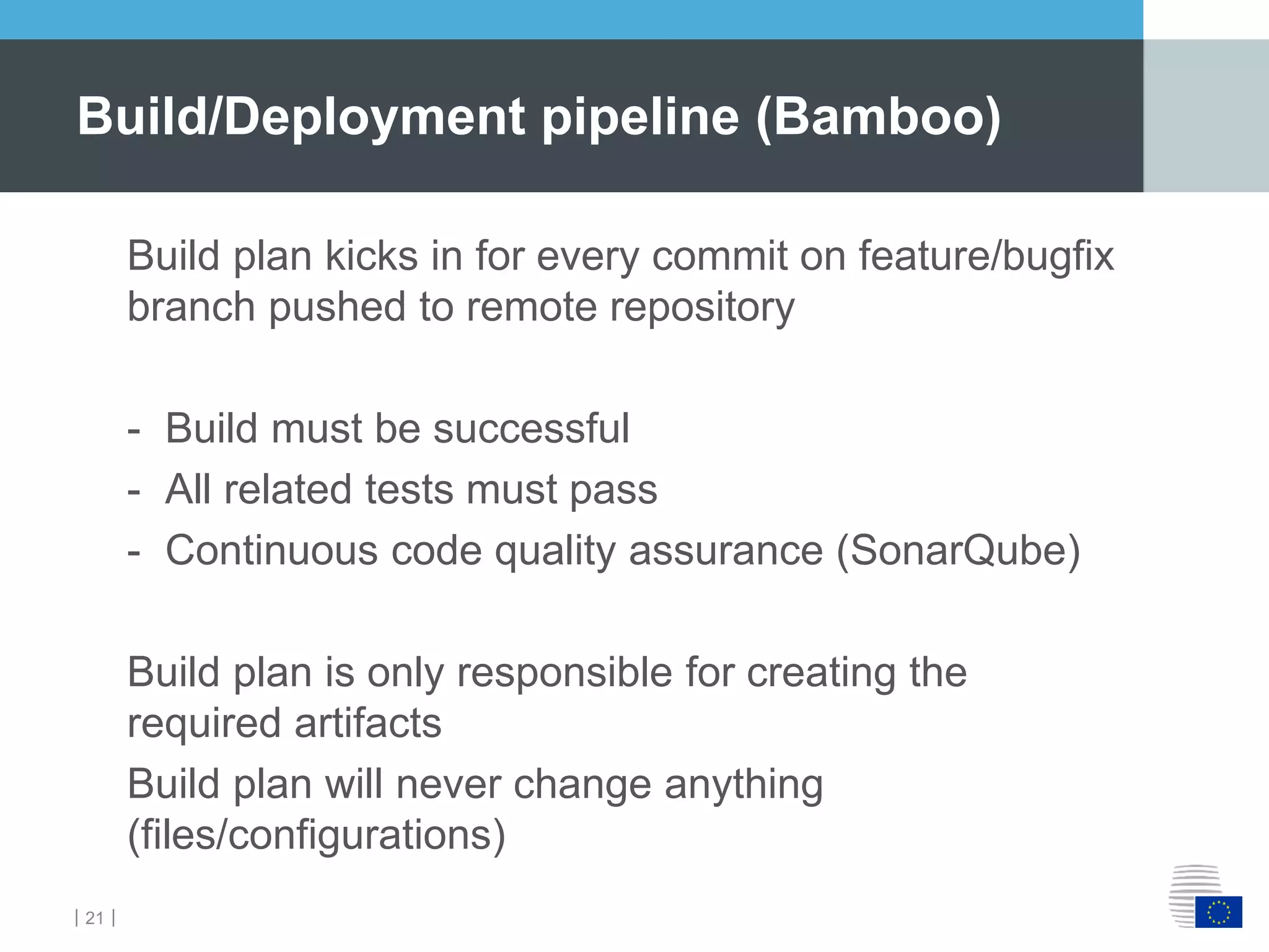 ｜21｜
Build plan kicks in for every commit on feature/bugfix
branch pushed to remote repository
- Build must be successful
- All related tests must pass
- Continuous code quality assurance (SonarQube)
Build plan is only responsible for creating the
required artifacts
Build plan will never change anything
(files/configurations)
Build/Deployment pipeline (Bamboo)
 