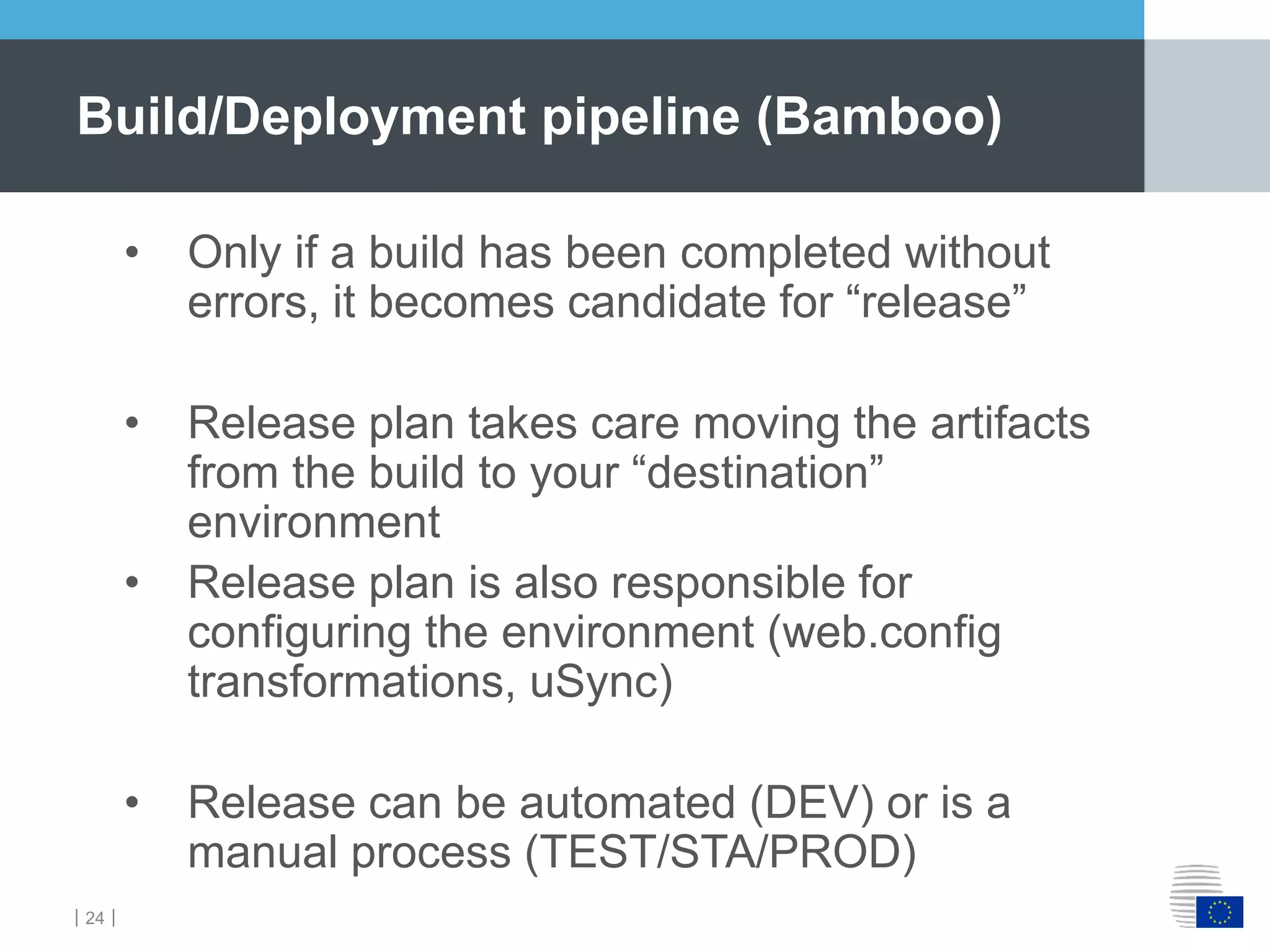 ｜24｜
• Only if a build has been completed without
errors, it becomes candidate for “release”
• Release plan takes care moving the artifacts
from the build to your “destination”
environment
• Release plan is also responsible for
configuring the environment (web.config
transformations, uSync)
• Release can be automated (DEV) or is a
manual process (TEST/STA/PROD)
Build/Deployment pipeline (Bamboo)
 