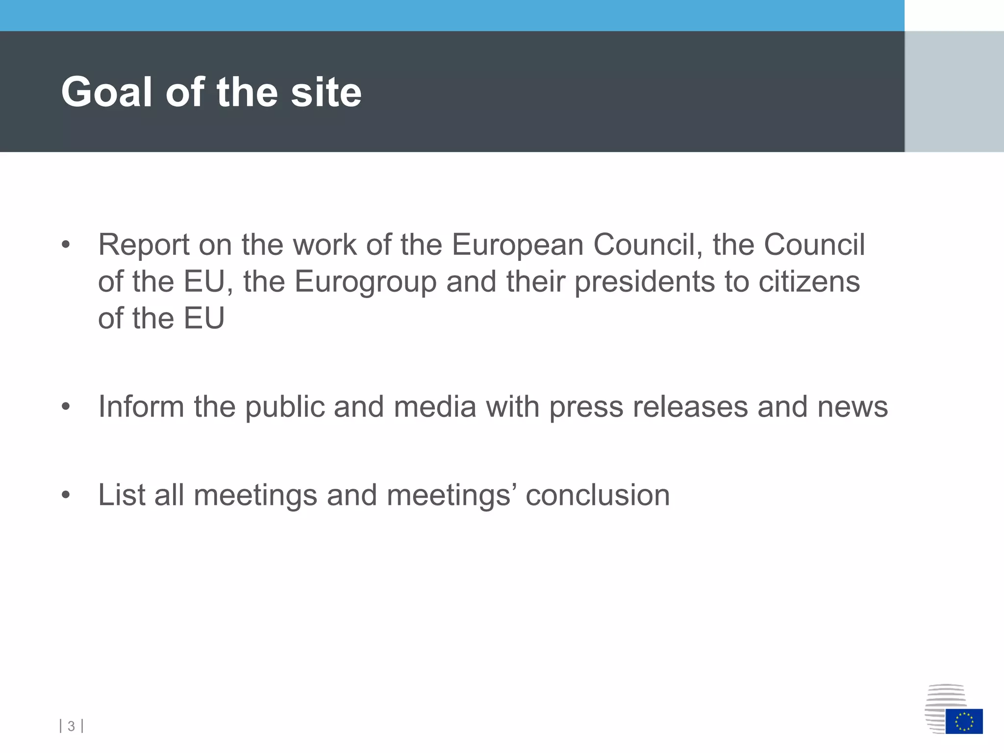 ｜3｜
• Report on the work of the European Council, the Council
of the EU, the Eurogroup and their presidents to citizens
of the EU
• Inform the public and media with press releases and news
• List all meetings and meetings’ conclusion
Goal of the site
 