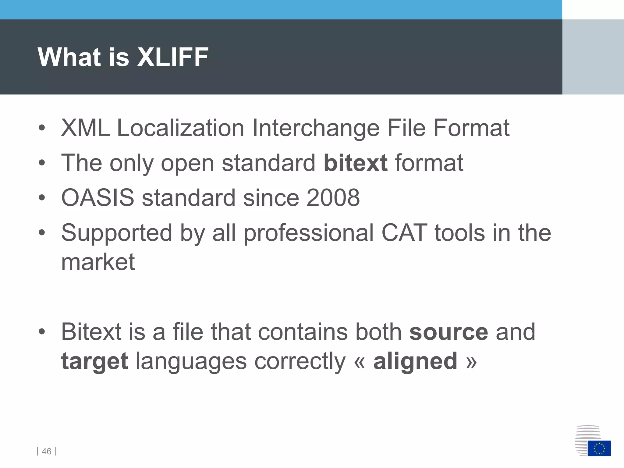 ｜46｜
• XML Localization Interchange File Format
• The only open standard bitext format
• OASIS standard since 2008
• Supported by all professional CAT tools in the
market
• Bitext is a file that contains both source and
target languages correctly « aligned »
What is XLIFF
 