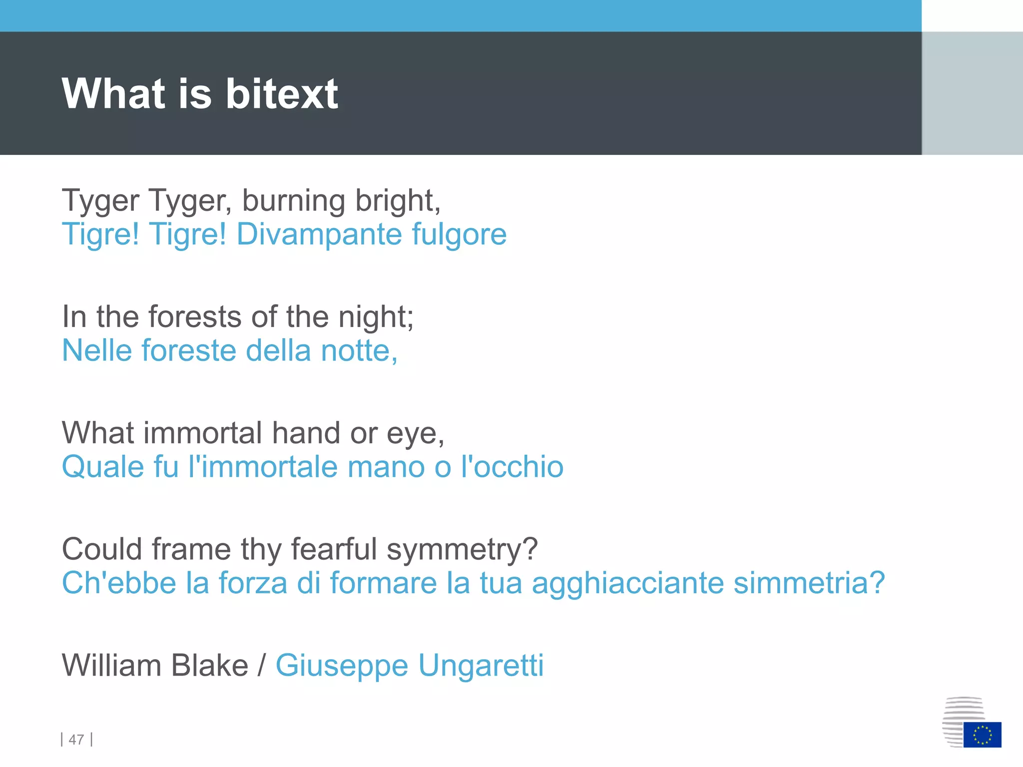 ｜47｜
Tyger Tyger, burning bright,
Tigre! Tigre! Divampante fulgore
In the forests of the night;
Nelle foreste della notte,
What immortal hand or eye,
Quale fu l'immortale mano o l'occhio
Could frame thy fearful symmetry?
Ch'ebbe la forza di formare la tua agghiacciante simmetria?
William Blake / Giuseppe Ungaretti
What is bitext
 