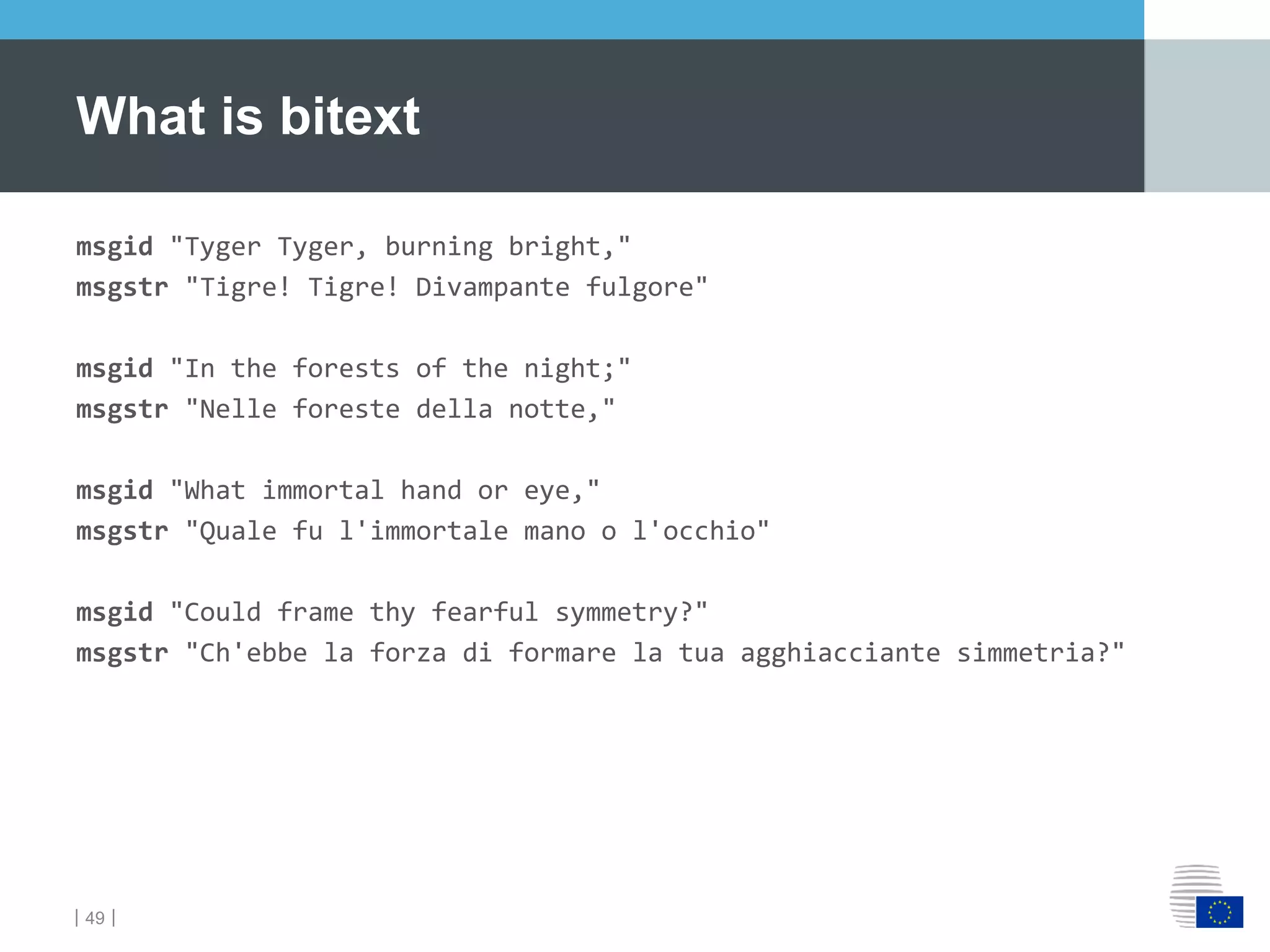 ｜49｜
msgid "Tyger Tyger, burning bright,"
msgstr "Tigre! Tigre! Divampante fulgore"
msgid "In the forests of the night;"
msgstr "Nelle foreste della notte,"
msgid "What immortal hand or eye,"
msgstr "Quale fu l'immortale mano o l'occhio"
msgid "Could frame thy fearful symmetry?"
msgstr "Ch'ebbe la forza di formare la tua agghiacciante simmetria?"
What is bitext
 