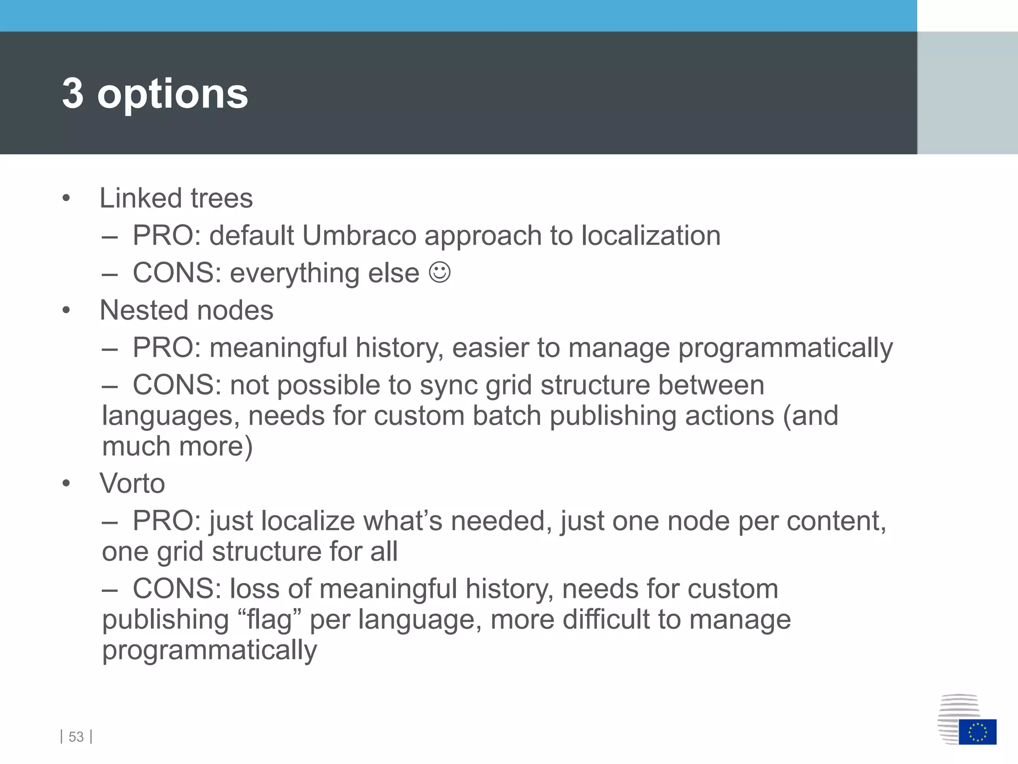 ｜53｜
• Linked trees
– PRO: default Umbraco approach to localization
– CONS: everything else 
• Nested nodes
– PRO: meaningful history, easier to manage programmatically
– CONS: not possible to sync grid structure between
languages, needs for custom batch publishing actions (and
much more)
• Vorto
– PRO: just localize what’s needed, just one node per content,
one grid structure for all
– CONS: loss of meaningful history, needs for custom
publishing “flag” per language, more difficult to manage
programmatically
3 options
 