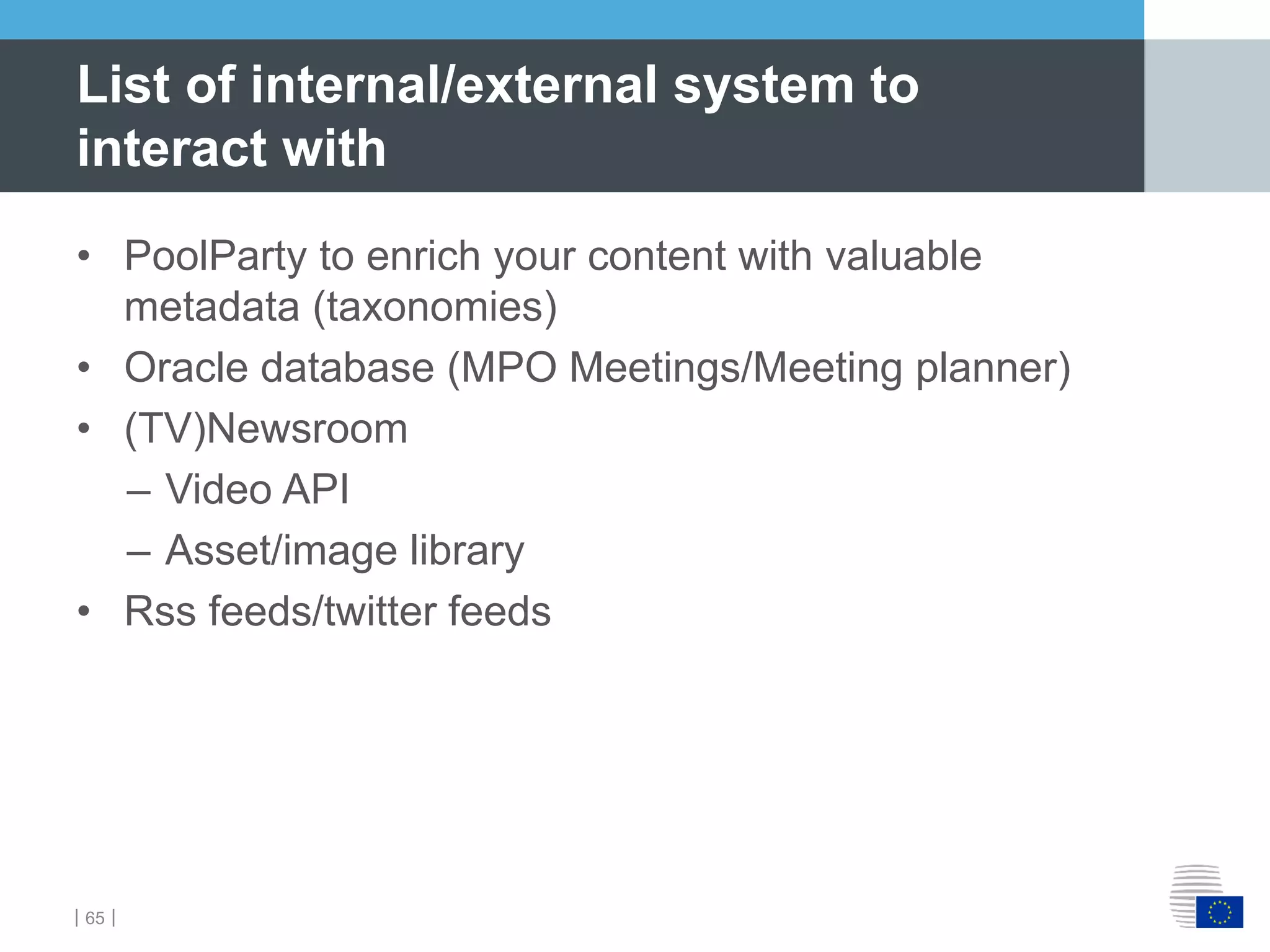 ｜65｜
List of internal/external system to
interact with
• PoolParty to enrich your content with valuable
metadata (taxonomies)
• Oracle database (MPO Meetings/Meeting planner)
• (TV)Newsroom
– Video API
– Asset/image library
• Rss feeds/twitter feeds
 
