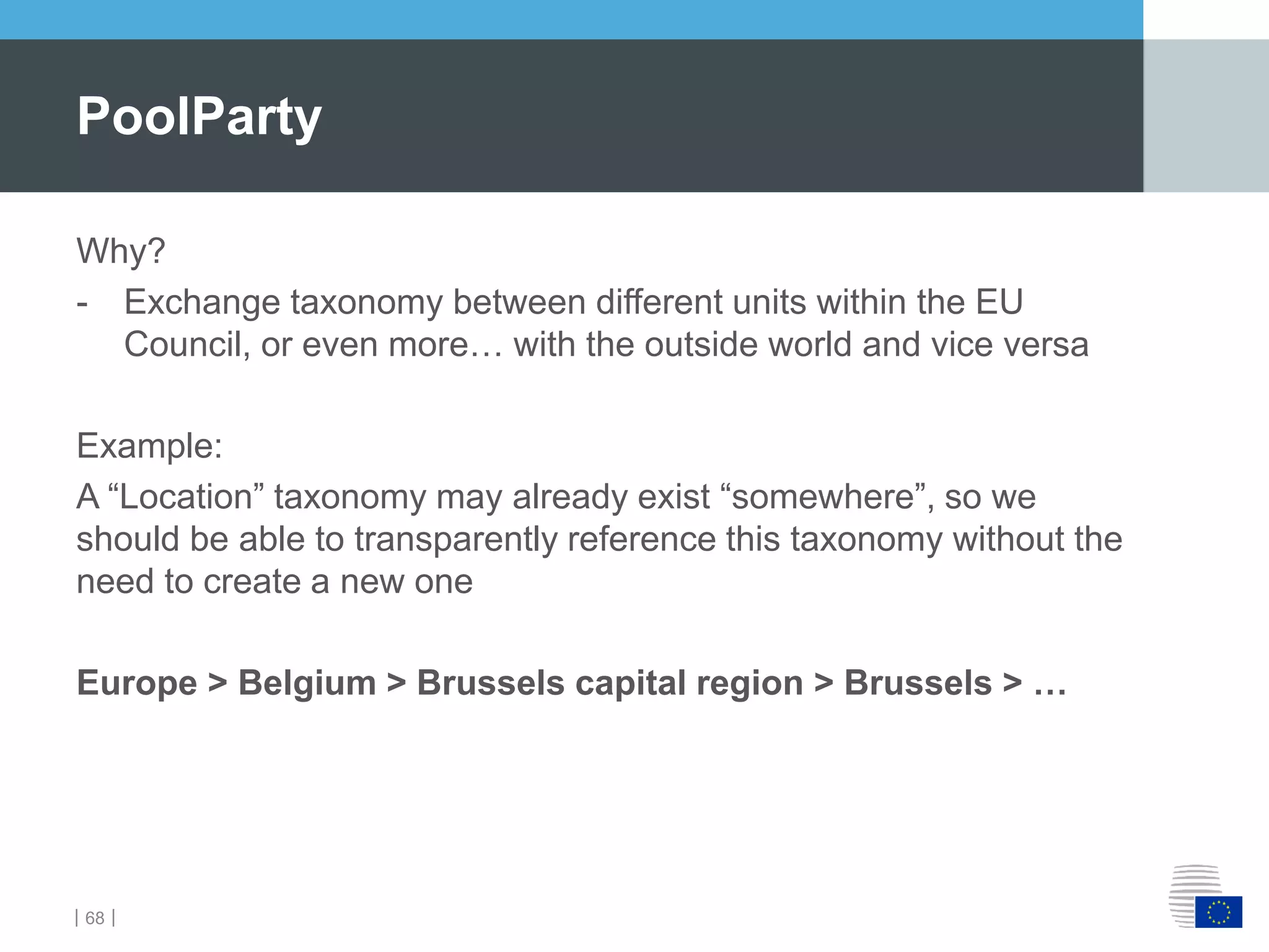 ｜68｜
PoolParty
Why?
- Exchange taxonomy between different units within the EU
Council, or even more… with the outside world and vice versa
Example:
A “Location” taxonomy may already exist “somewhere”, so we
should be able to transparently reference this taxonomy without the
need to create a new one
Europe > Belgium > Brussels capital region > Brussels > …
 