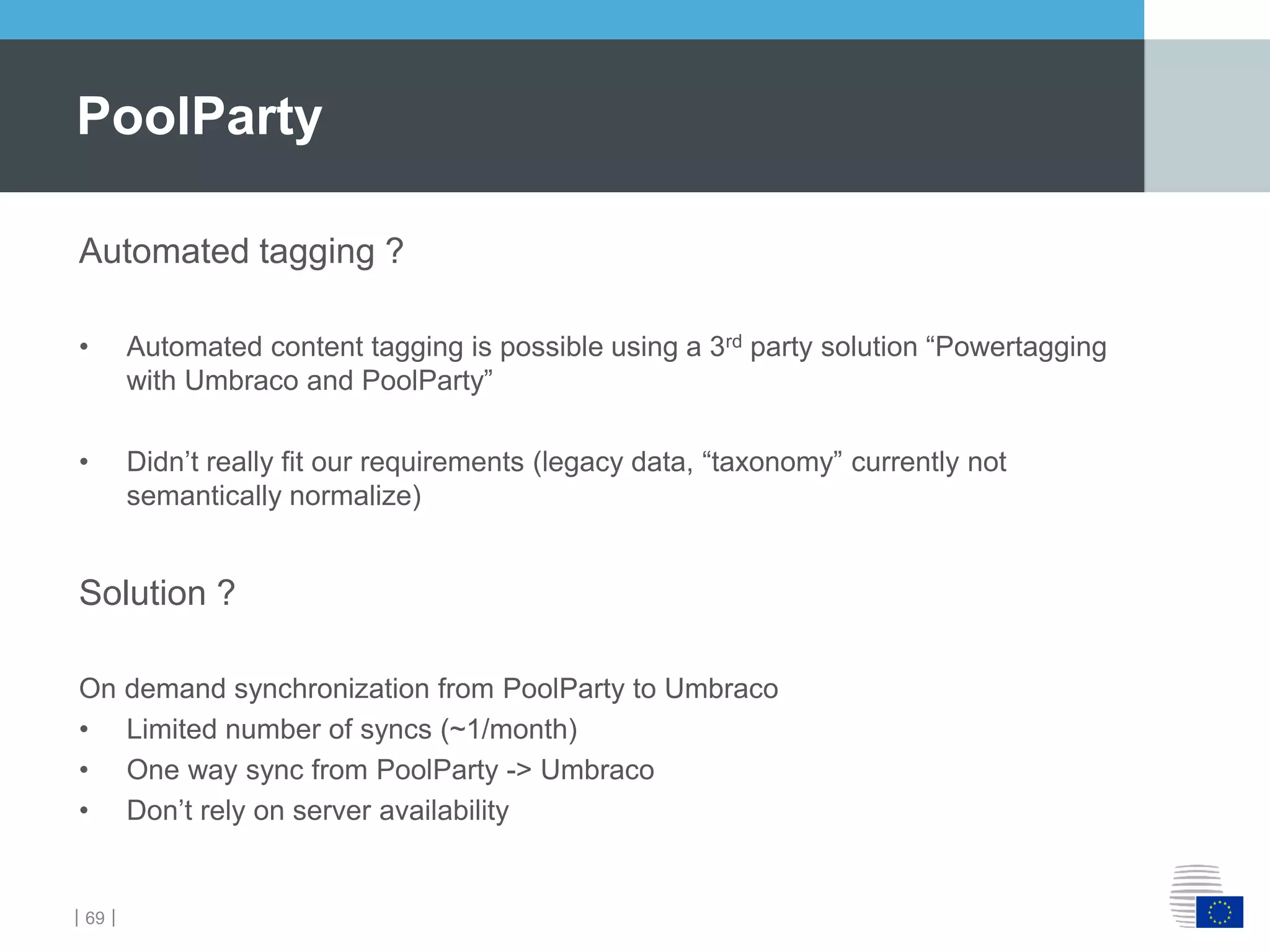 ｜69｜
PoolParty
Automated tagging ?
• Automated content tagging is possible using a 3rd party solution “Powertagging
with Umbraco and PoolParty”
• Didn’t really fit our requirements (legacy data, “taxonomy” currently not
semantically normalize)
Solution ?
On demand synchronization from PoolParty to Umbraco
• Limited number of syncs (~1/month)
• One way sync from PoolParty -> Umbraco
• Don’t rely on server availability
 