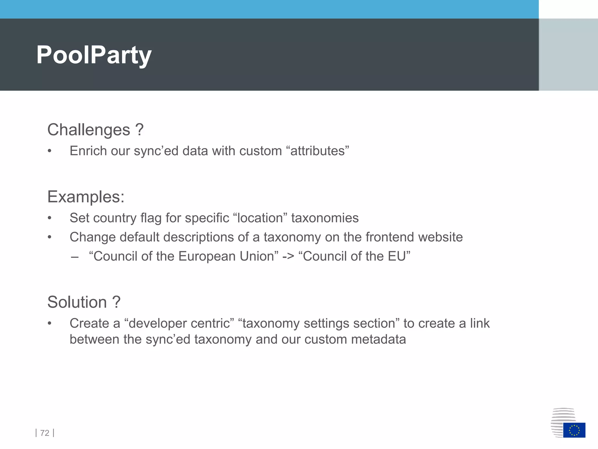 ｜72｜
PoolParty
Challenges ?
• Enrich our sync’ed data with custom “attributes”
Examples:
• Set country flag for specific “location” taxonomies
• Change default descriptions of a taxonomy on the frontend website
– “Council of the European Union” -> “Council of the EU”
Solution ?
• Create a “developer centric” “taxonomy settings section” to create a link
between the sync’ed taxonomy and our custom metadata
 