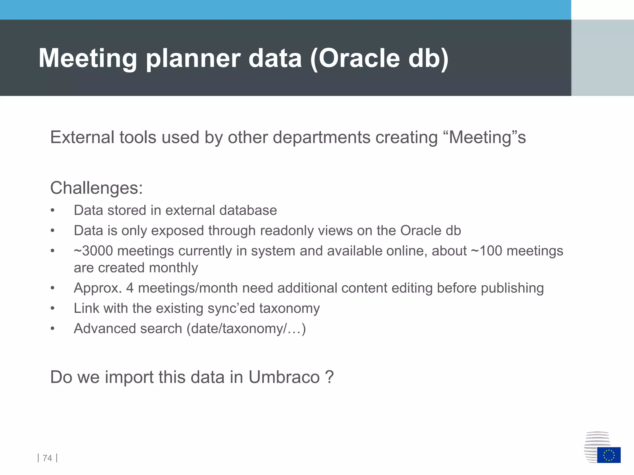 ｜74｜
Meeting planner data (Oracle db)
External tools used by other departments creating “Meeting”s
Challenges:
• Data stored in external database
• Data is only exposed through readonly views on the Oracle db
• ~3000 meetings currently in system and available online, about ~100 meetings
are created monthly
• Approx. 4 meetings/month need additional content editing before publishing
• Link with the existing sync’ed taxonomy
• Advanced search (date/taxonomy/…)
Do we import this data in Umbraco ?
 