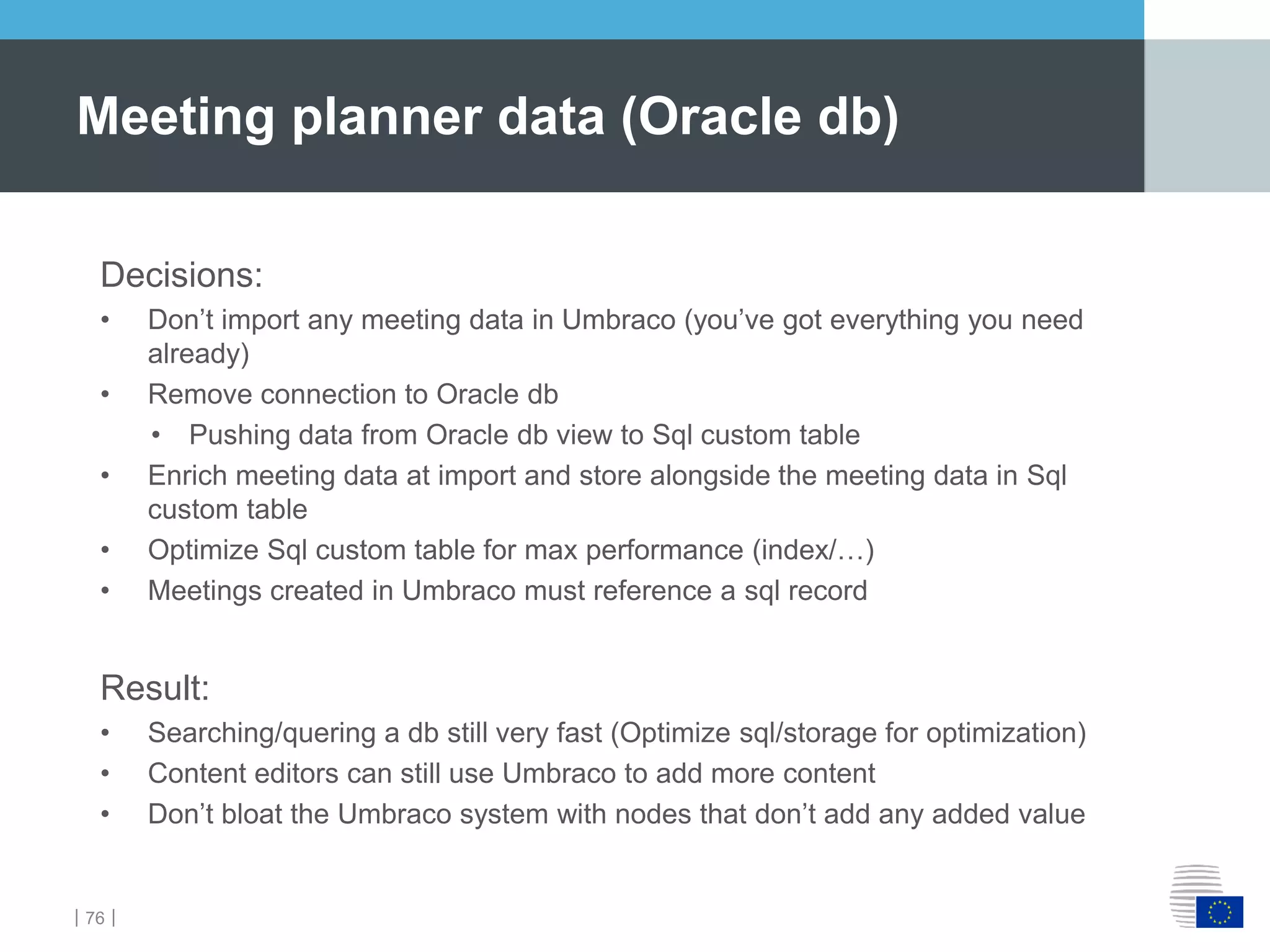 ｜76｜
Meeting planner data (Oracle db)
Decisions:
• Don’t import any meeting data in Umbraco (you’ve got everything you need
already)
• Remove connection to Oracle db
• Pushing data from Oracle db view to Sql custom table
• Enrich meeting data at import and store alongside the meeting data in Sql
custom table
• Optimize Sql custom table for max performance (index/…)
• Meetings created in Umbraco must reference a sql record
Result:
• Searching/quering a db still very fast (Optimize sql/storage for optimization)
• Content editors can still use Umbraco to add more content
• Don’t bloat the Umbraco system with nodes that don’t add any added value
 
