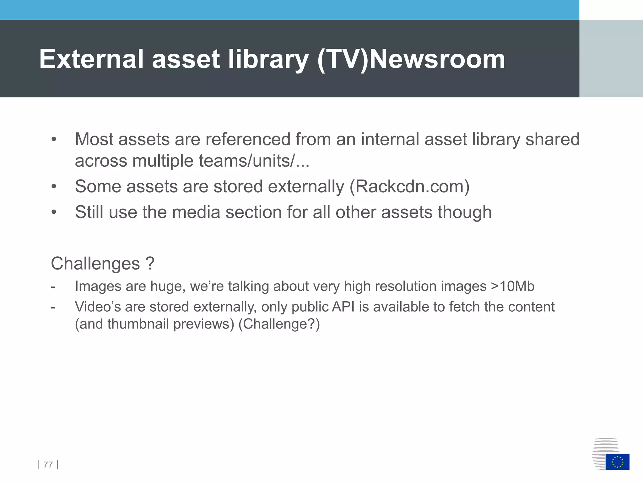 ｜77｜
External asset library (TV)Newsroom
• Most assets are referenced from an internal asset library shared
across multiple teams/units/...
• Some assets are stored externally (Rackcdn.com)
• Still use the media section for all other assets though
Challenges ?
- Images are huge, we’re talking about very high resolution images >10Mb
- Video’s are stored externally, only public API is available to fetch the content
(and thumbnail previews) (Challenge?)
 
