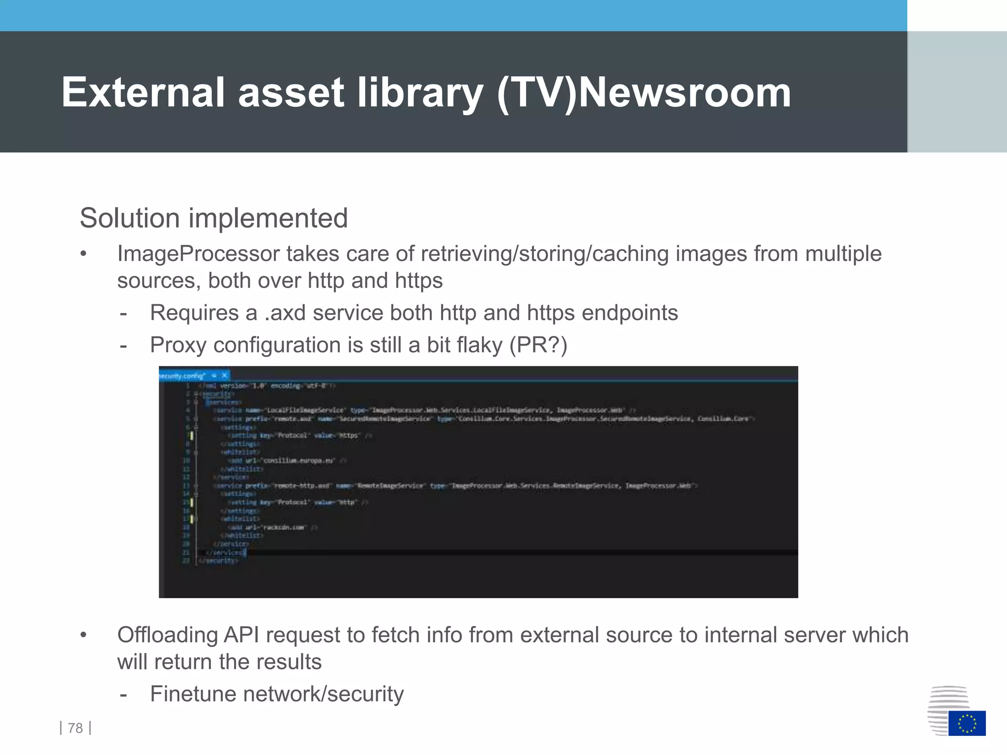 ｜78｜
External asset library (TV)Newsroom
Solution implemented
• ImageProcessor takes care of retrieving/storing/caching images from multiple
sources, both over http and https
- Requires a .axd service both http and https endpoints
- Proxy configuration is still a bit flaky (PR?)
• Offloading API request to fetch info from external source to internal server which
will return the results
- Finetune network/security
 
