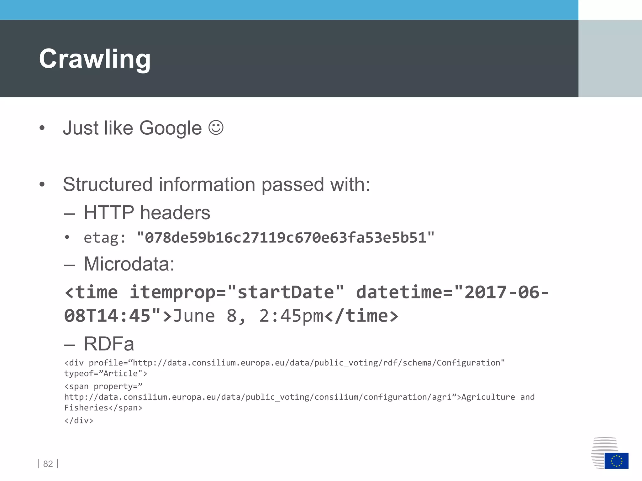｜82｜
• Just like Google 
• Structured information passed with:
– HTTP headers
• etag: "078de59b16c27119c670e63fa53e5b51"
– Microdata:
<time itemprop="startDate" datetime="2017-06-
08T14:45">June 8, 2:45pm</time>
– RDFa
<div profile=“http://data.consilium.europa.eu/data/public_voting/rdf/schema/Configuration"
typeof=”Article">
<span property=”
http://data.consilium.europa.eu/data/public_voting/consilium/configuration/agri”>Agriculture and
Fisheries</span>
</div>
Crawling
 
