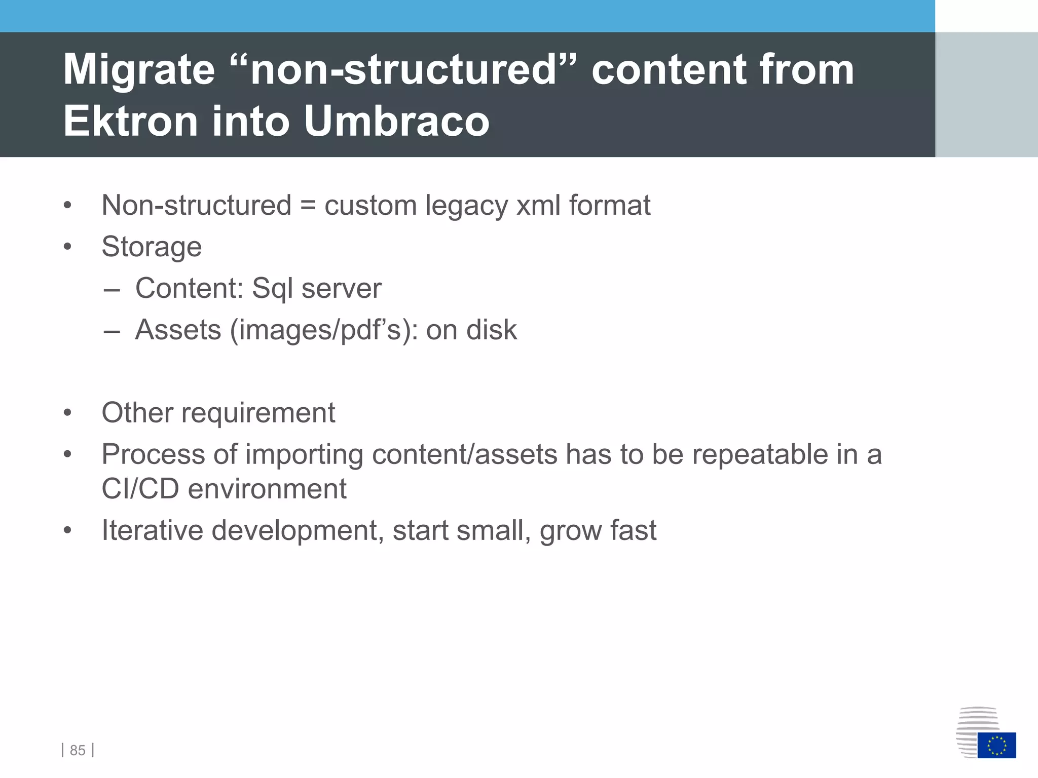 ｜85｜
• Non-structured = custom legacy xml format
• Storage
– Content: Sql server
– Assets (images/pdf’s): on disk
• Other requirement
• Process of importing content/assets has to be repeatable in a
CI/CD environment
• Iterative development, start small, grow fast
Migrate “non-structured” content from
Ektron into Umbraco
 
