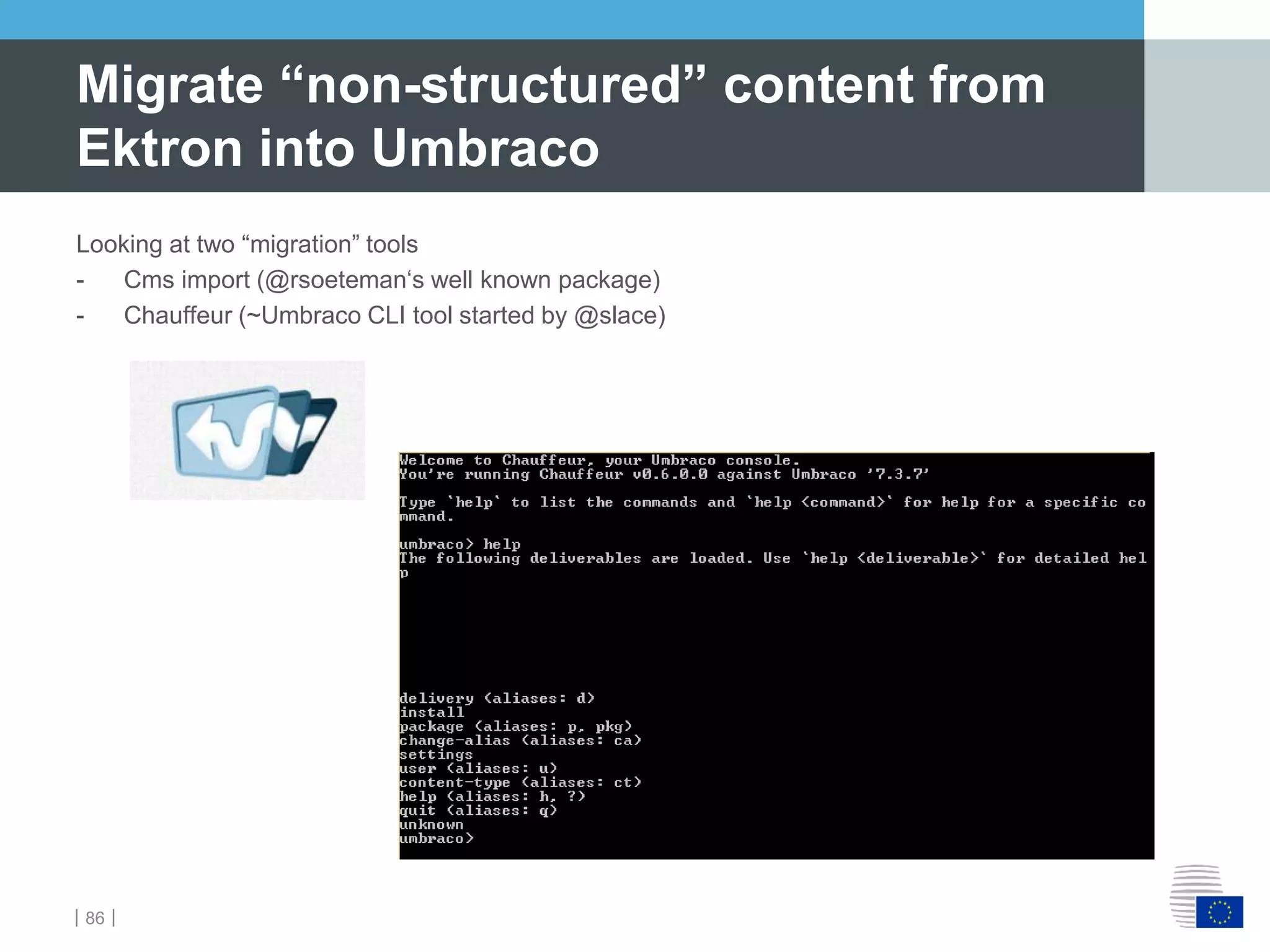 ｜86｜
Looking at two “migration” tools
- Cms import (@rsoeteman‘s well known package)
- Chauffeur (~Umbraco CLI tool started by @slace)
Migrate “non-structured” content from
Ektron into Umbraco
 