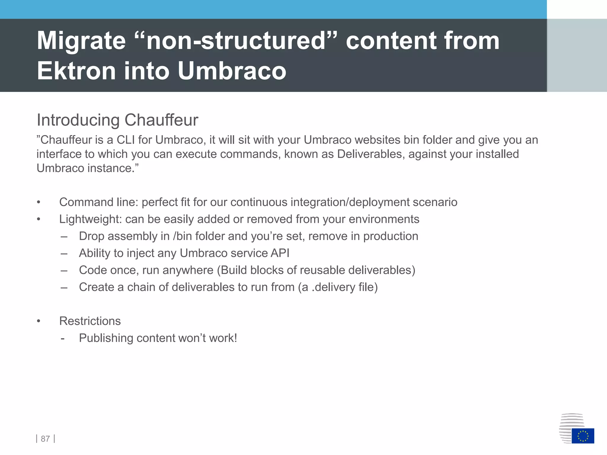 ｜87｜
Introducing Chauffeur
”Chauffeur is a CLI for Umbraco, it will sit with your Umbraco websites bin folder and give you an
interface to which you can execute commands, known as Deliverables, against your installed
Umbraco instance.”
• Command line: perfect fit for our continuous integration/deployment scenario
• Lightweight: can be easily added or removed from your environments
– Drop assembly in /bin folder and you’re set, remove in production
– Ability to inject any Umbraco service API
– Code once, run anywhere (Build blocks of reusable deliverables)
– Create a chain of deliverables to run from (a .delivery file)
• Restrictions
- Publishing content won’t work!
Migrate “non-structured” content from
Ektron into Umbraco
 