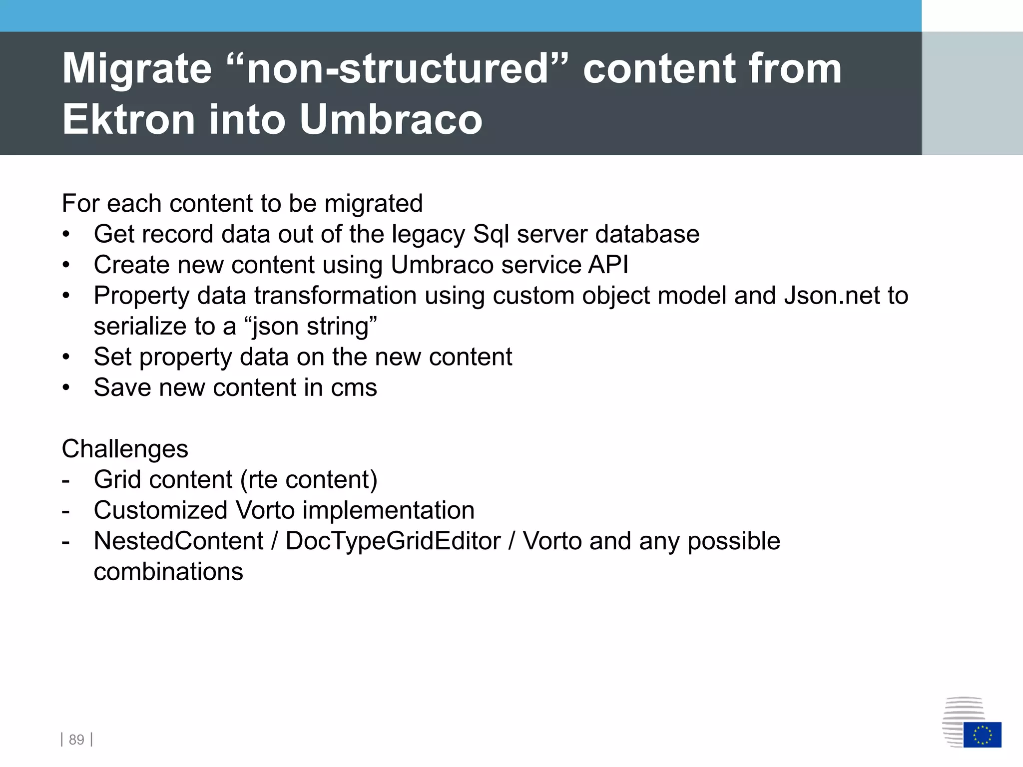 ｜89｜
Migrate “non-structured” content from
Ektron into Umbraco
For each content to be migrated
• Get record data out of the legacy Sql server database
• Create new content using Umbraco service API
• Property data transformation using custom object model and Json.net to
serialize to a “json string”
• Set property data on the new content
• Save new content in cms
Challenges
- Grid content (rte content)
- Customized Vorto implementation
- NestedContent / DocTypeGridEditor / Vorto and any possible
combinations
 