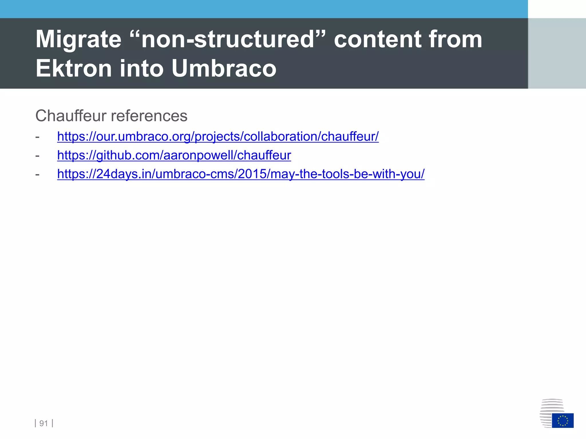 ｜91｜
Chauffeur references
- https://our.umbraco.org/projects/collaboration/chauffeur/
- https://github.com/aaronpowell/chauffeur
- https://24days.in/umbraco-cms/2015/may-the-tools-be-with-you/
Migrate “non-structured” content from
Ektron into Umbraco
 