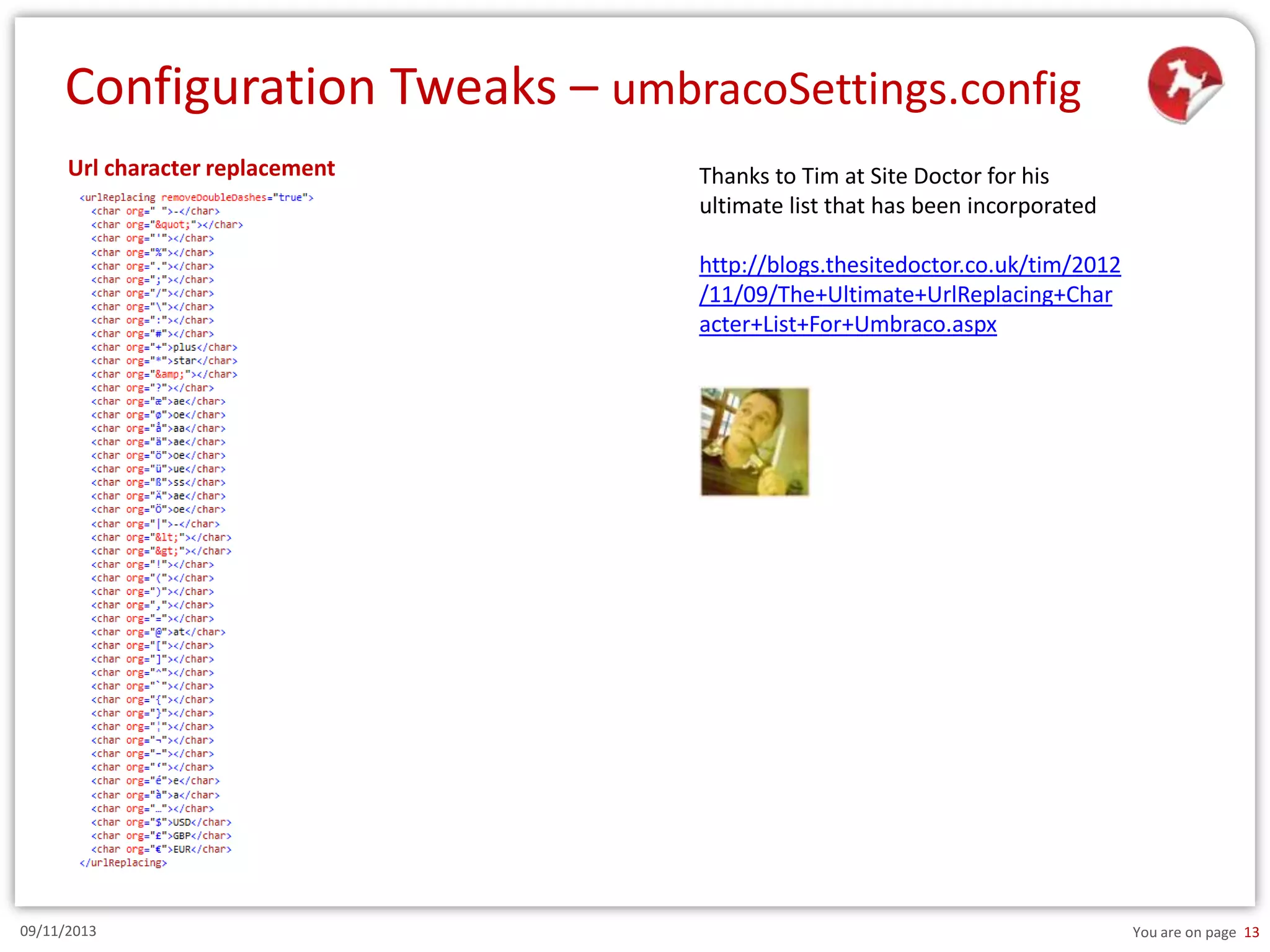 Configuration Tweaks – umbracoSettings.config
Url character replacement

Thanks to Tim at Site Doctor for his
ultimate list that has been incorporated
http://blogs.thesitedoctor.co.uk/tim/2012
/11/09/The+Ultimate+UrlReplacing+Char
acter+List+For+Umbraco.aspx

09/11/2013

You are on page 13

 