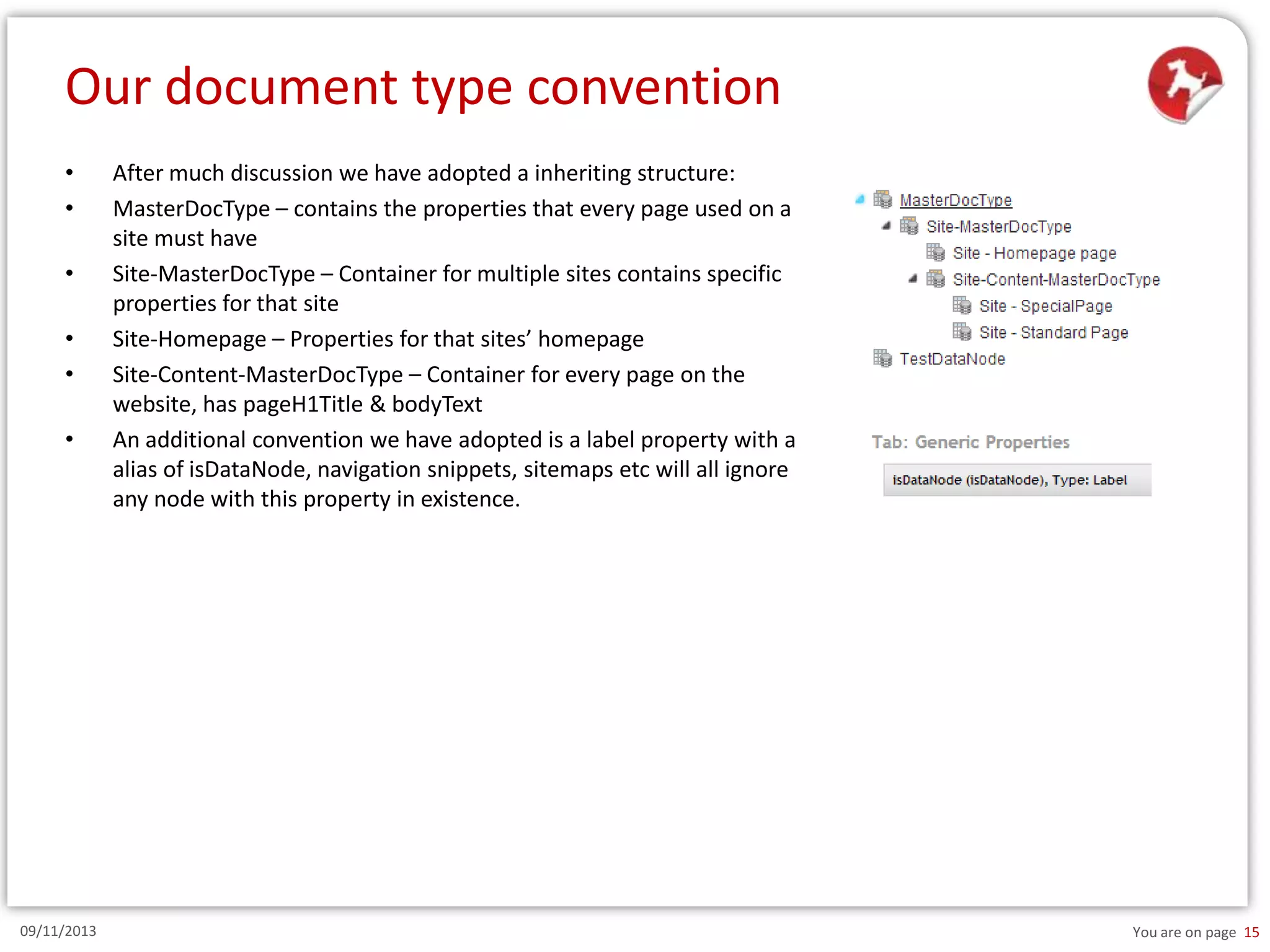 Our document type convention
•
•
•
•
•
•

09/11/2013

After much discussion we have adopted a inheriting structure:
MasterDocType – contains the properties that every page used on a
site must have
Site-MasterDocType – Container for multiple sites contains specific
properties for that site
Site-Homepage – Properties for that sites’ homepage
Site-Content-MasterDocType – Container for every page on the
website, has pageH1Title & bodyText
An additional convention we have adopted is a label property with a
alias of isDataNode, navigation snippets, sitemaps etc will all ignore
any node with this property in existence.

You are on page 15

 