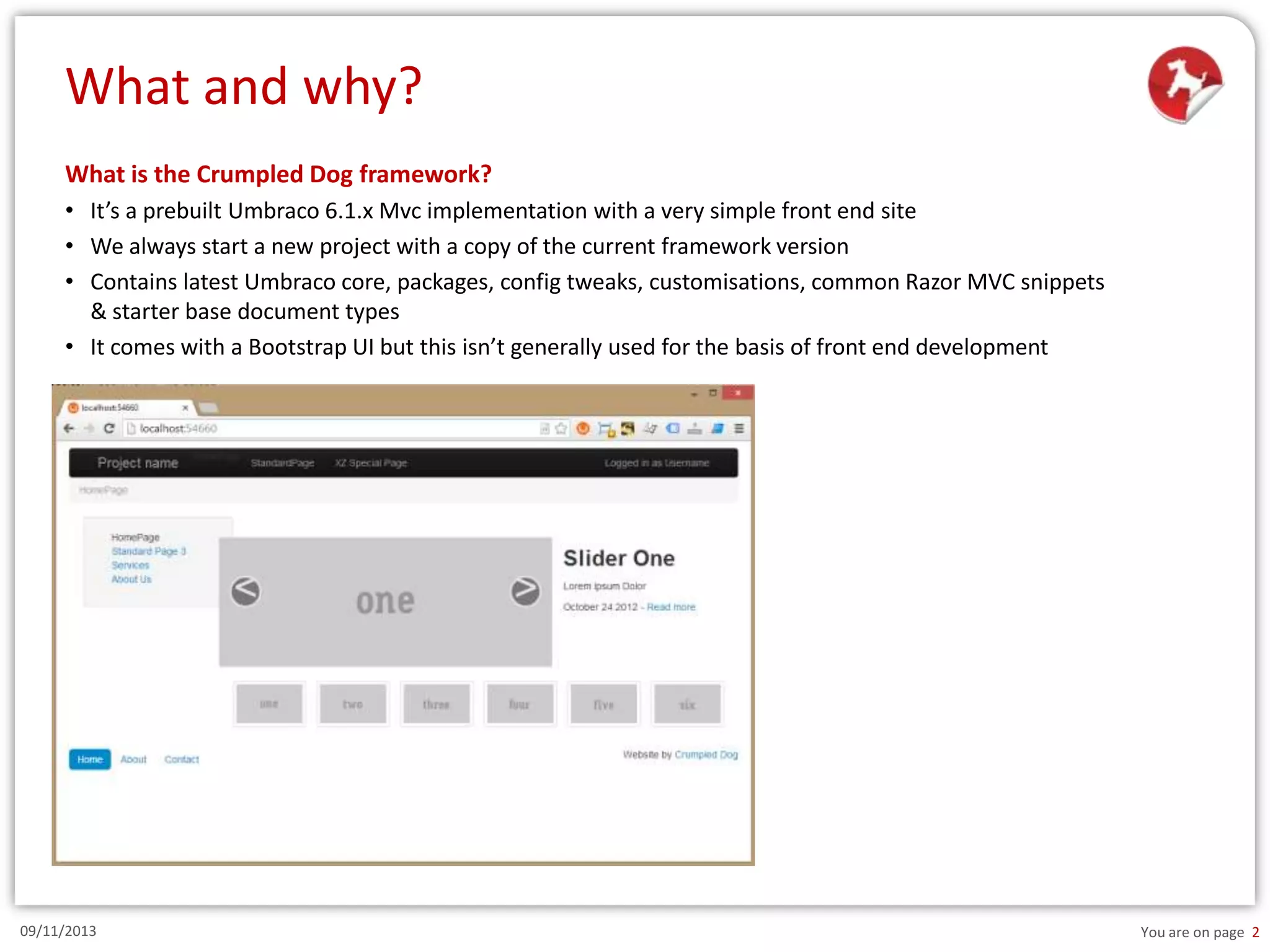What and why?
What is the Crumpled Dog framework?
• It’s a prebuilt Umbraco 6.1.x Mvc implementation with a very simple front end site
• We always start a new project with a copy of the current framework version
• Contains latest Umbraco core, packages, config tweaks, customisations, common Razor MVC snippets
& starter base document types
• It comes with a Bootstrap UI but this isn’t generally used for the basis of front end development

09/11/2013

You are on page 2

 