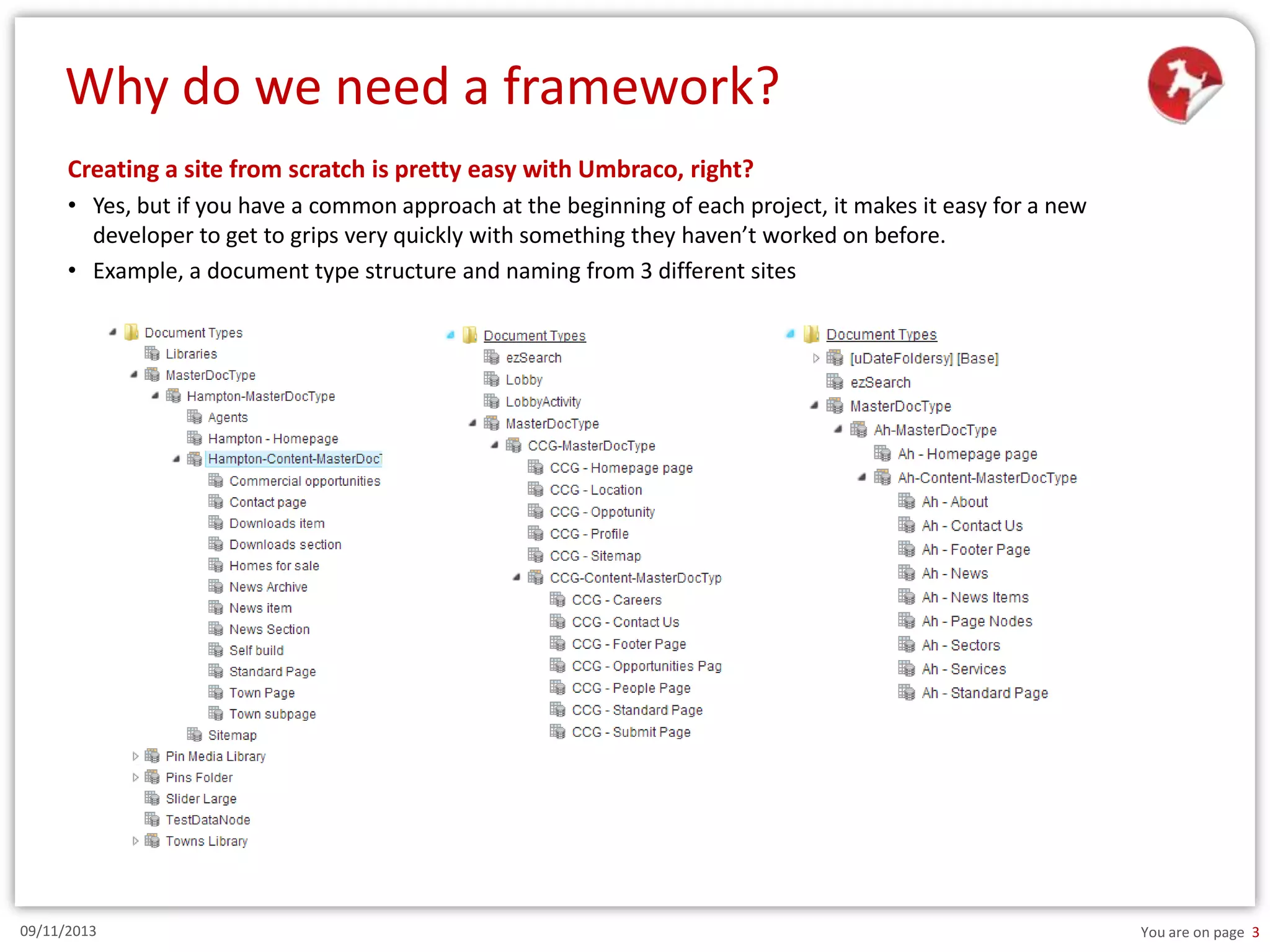 Why do we need a framework?
Creating a site from scratch is pretty easy with Umbraco, right?
• Yes, but if you have a common approach at the beginning of each project, it makes it easy for a new
developer to get to grips very quickly with something they haven’t worked on before.
• Example, a document type structure and naming from 3 different sites

09/11/2013

You are on page 3

 