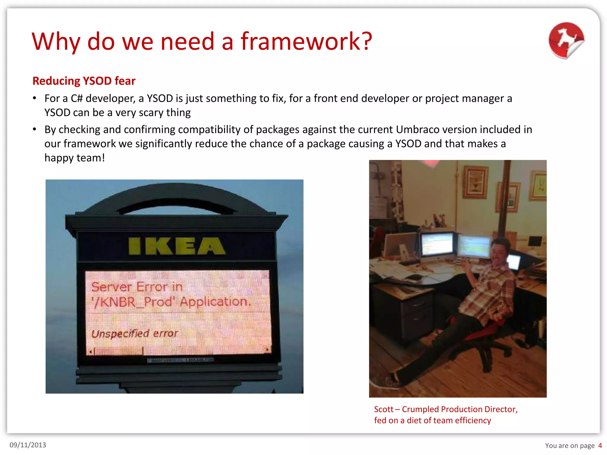 Why do we need a framework?
Reducing YSOD fear
• For a C# developer, a YSOD is just something to fix, for a front end developer or project manager a
YSOD can be a very scary thing
• By checking and confirming compatibility of packages against the current Umbraco version included in
our framework we significantly reduce the chance of a package causing a YSOD and that makes a
happy team!

Scott – Crumpled Production Director,
fed on a diet of team efficiency
09/11/2013

You are on page 4

 