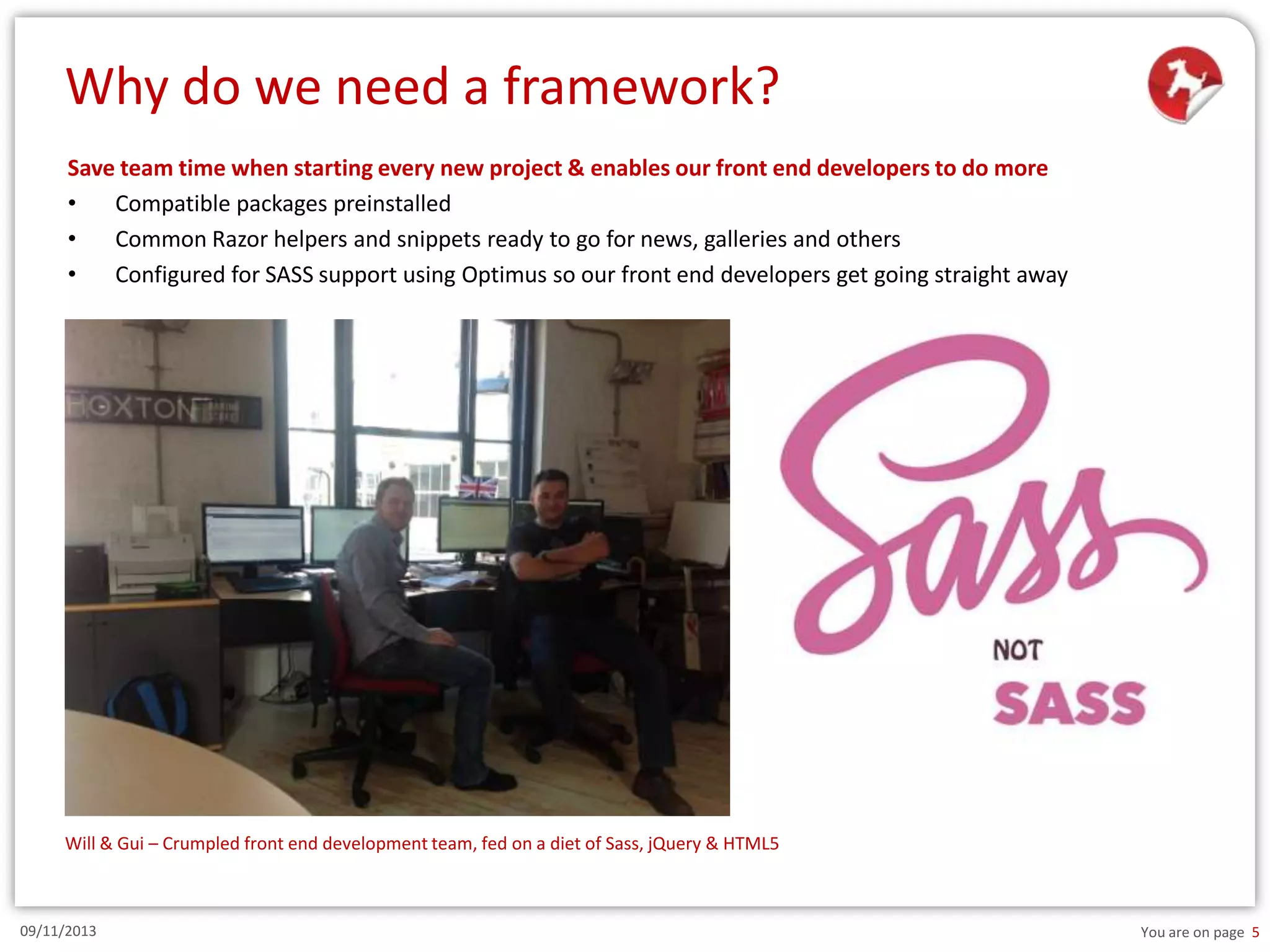 Why do we need a framework?
Save team time when starting every new project & enables our front end developers to do more
•
Compatible packages preinstalled
•
Common Razor helpers and snippets ready to go for news, galleries and others
•
Configured for SASS support using Optimus so our front end developers get going straight away

Will & Gui – Crumpled front end development team, fed on a diet of Sass, jQuery & HTML5

09/11/2013

You are on page 5

 